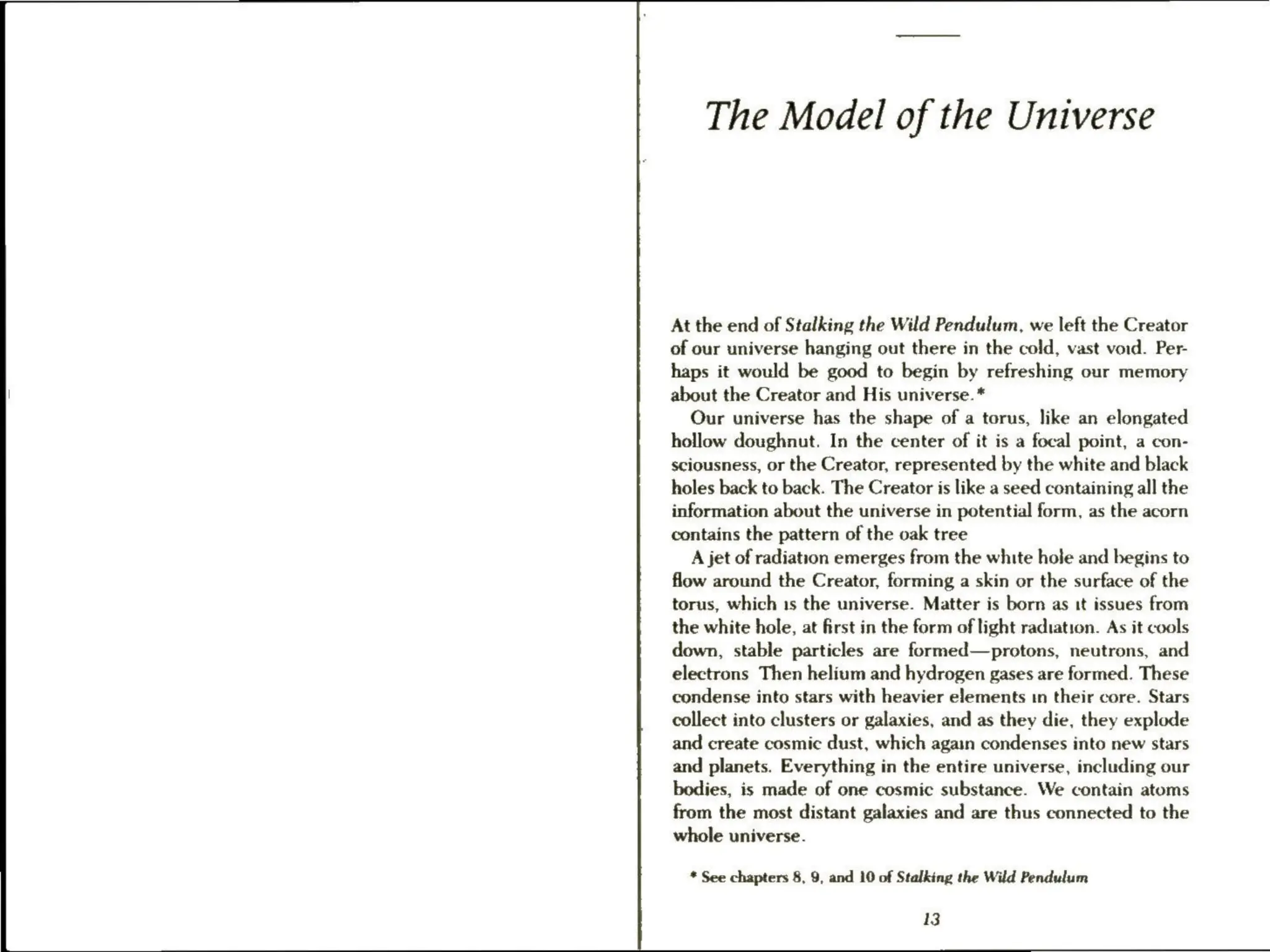 The Model of the Universe
At the end of Stalking the Wild Pendulum, we left the Creator
of our universe hanging out there in the cold, vast void. Per-
haps it would be good to begin by refreshing our memory
about the Creator and His universe.*
Our universe has the shape of a torus, like an elongated
hollow doughnut. In the center of it is a focal point, a con-
sciousness, or the Creator, represented by the white and black
holes back to back. The Creator is like a seed containing all the
information about the universe in potential form, as the acorn
contains the pattern of the oak tree
A jet of radiation emerges from the white hole and begins to
flow around the Creator, forming a skin or the surface of the
torus, which 1s the universe. Matter is born as tt issues from
the white hole, at first in the form of light radiation. As it cools
down, stable particles are formed—protons, neutrons, and
electrons Then helium and hydrogen gases are formed. These
condense into stars with heavier elements in their core. Stars
collect into clusters or galaxies, and as they die, they explode
and create cosmic dust, which again condenses into new stars
and planets. Everything in the entire universe, including our
bodies, is made of one cosmic substance. We contain atoms
from the most distant galaxies and are thus connected to the
whole universe.
* See chapters 8, 9, and 10 of Stalking the Wild Pendulum
13
 