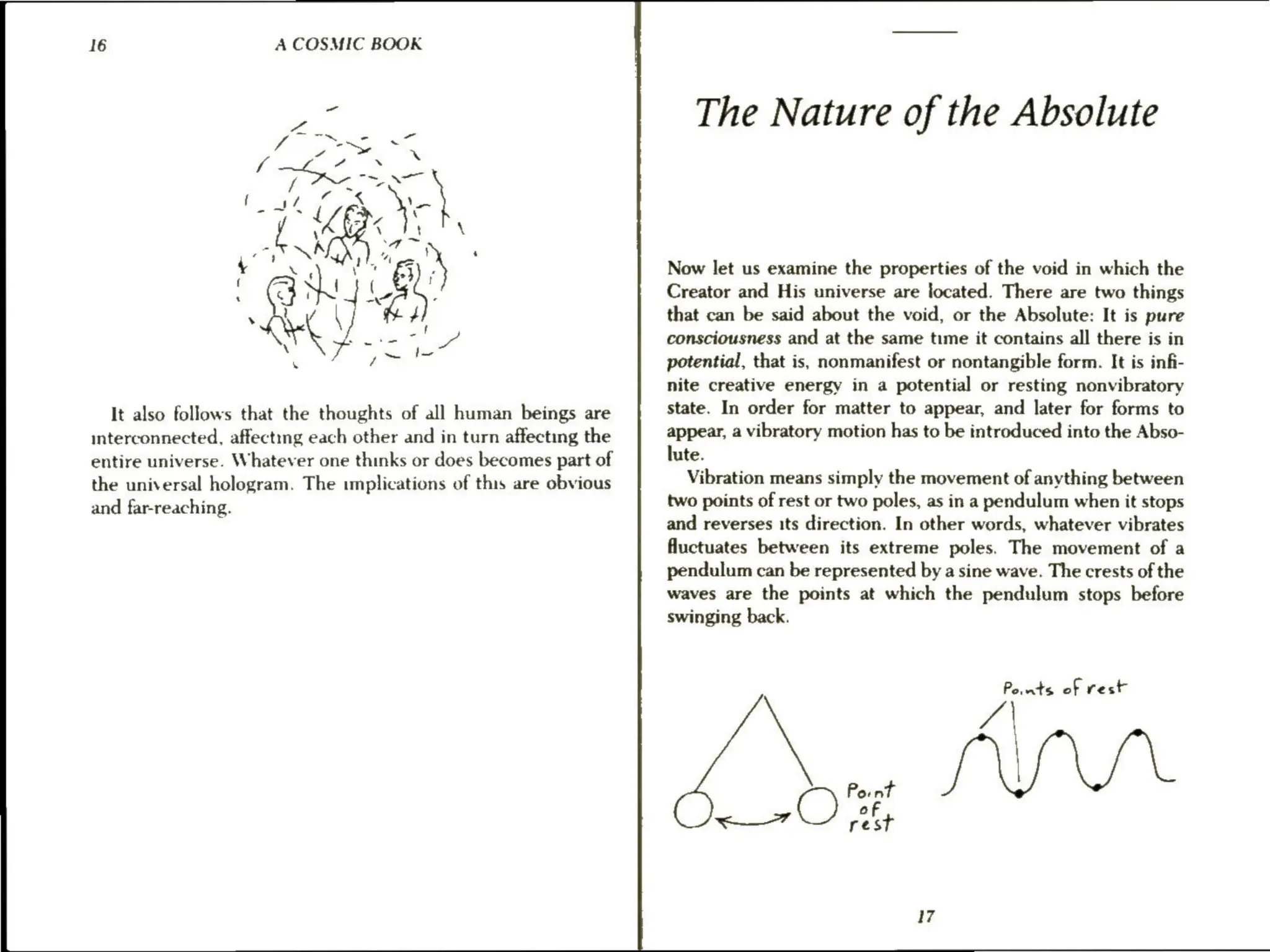 16 A COSMIC BOOK
It also follows that the thoughts of all human beings are
interconnected, affectmg each other and in turn affecting the
entire universe. Whatever one thinks or does becomes part of
the universal hologram. The implications of this are obvious
and far-reaching.
The Nature of the Absolute
Now let us examine the properties of the void in which the
Creator and His universe are located. There are two things
that can be said about the void, or the Absolute: It is pure
consciousness and at the same time it contains all there is in
potential, that is, nonmanifest or nontangible form. It is infi-
nite creative energy in a potential or resting nonvibratory
state. In order for matter to appear, and later for forms to
appear, a vibratory motion has to be introduced into the Abso-
lute.
Vibration means simply the movement of anything between
two points of rest or two poles, as in a pendulum when it stops
and reverses its direction. In other words, whatever vibrates
fluctuates between its extreme poles. The movement of a
pendulum can be represented by a sine wave. The crests of the
waves are the points at which the pendulum stops before
swinging back.
Jy ats of rest
Cys Be
Oe of
17
 