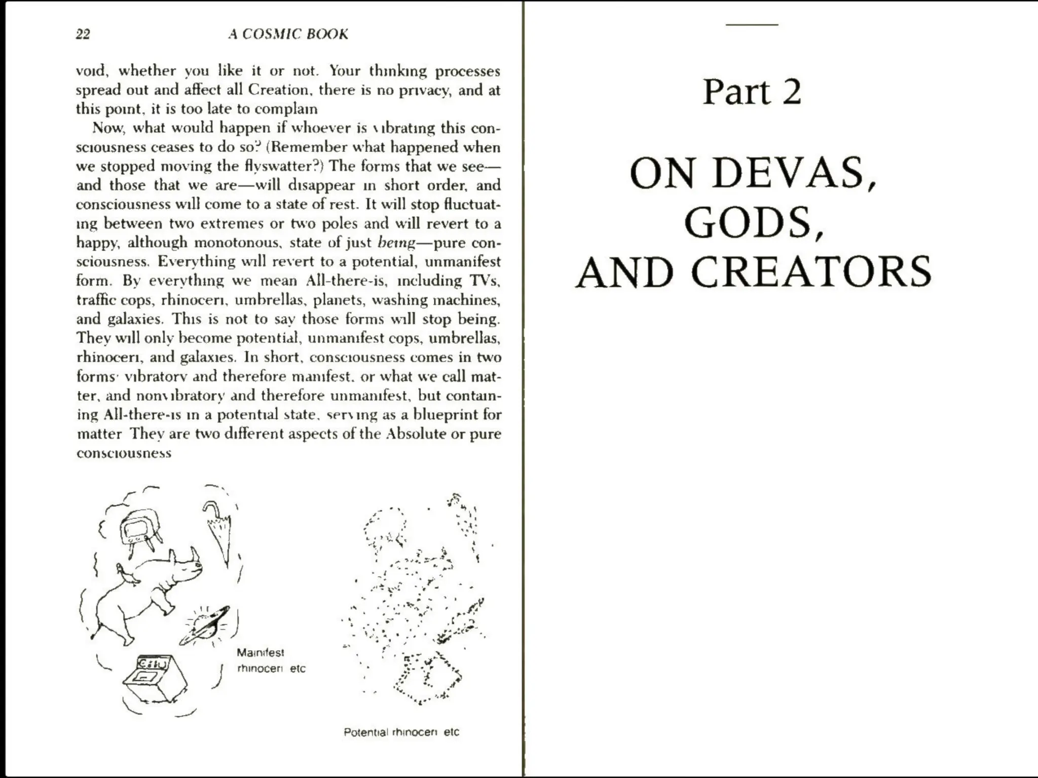 22 A COSMIC BOOK
void, whether you like it or not. Your thinking processes
spread out and affect all Creation, there is no privacy, and at P art 2
this point, it is too late to complam
Now, what would happen if whoever is sibrating this con-
sciousness ceases to do so? (Remember what happened when
we stopped moving the flyswatter?) The forms that we see— ON D EV A S
and those that we are—will disappear in short order, and ,
consciousness wil] come toa state of rest. It will stop fluctuat-
ing between two extremes or two poles and will revert to a GOD S ;
happy, although monotonous, state of just berng—pure con-
sciousness. Everything will revert to a potential, unmanifest ATO RS
form. By everything we mean All-there-is, including TVs, AND C RE
traffic cops, rhinoceri, umbrellas, planets, washing machines,
and galaxies, This is not to say those forms will stop being.
They will only become potential, unmanifest cops, umbrellas,
rhinocer1, and galaxies. In short, consctousness comes in two
forms: vibratory and therefore manifest. or what we call mat-
ter, and nonvibratory and therefore unmanifest, but contain-
ing All-there-is in a potential state, serving as a blueprint for
matter They are two different aspects of the Absolute or pure
consciousness
fo Cc a -
Cc _ ei  - “4 . os
CX Mee OS
é ' QM ust te
wan  or « . :
{ _—~hY |  : Peek ‘
‘ >
— S | © wee pat
yf Sis Fi
‘ + ty
tg - as - =
j ~ 7 ae hs e
,
7 "s erty ae fa
oe . + at pot
wh. et OF 9
s AZ, af tee! 3s ee ye.
a . 3 - 3 ‘
Mainifest
= . ae os
5°: ¥
XQ Esty rhinocen etc "se i % %,
vt 9%
oF
77 wa ager” te
ent
Potential rhinocer etc
 