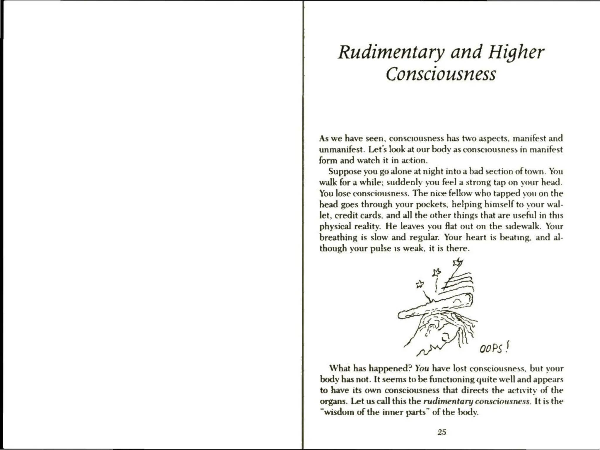 Rudimentary and Higher
Consciousness
As we have seen, consciousness has two aspects, manifest and
unmanifest. Let's look at our body as consciousness in manifest
form and watch it in action.
Suppose you go alone at night into a bad section of town. You
walk for a while; suddenly you feel a strong tap on your head.
You lose consciousness. The nice fellow who tapped you on the
head goes through your pockets, helping himself to your wal-
let, credit cards, and all the other things that are useful in this
physical reality. He leaves you flat out on the sidewalk. Your
breathing is slow and regular. Your heart is beating, and al-
though your pulse is weak, it is there.
el oops |
What has happened? You have lost consciousness, but vour
body has not. It seems to be functioning quite well and appears
to have its own consciousness that directs the activity of the
organs. Let us call this the rudimentary consciousness. It is the
“wisdom of the inner parts” of the body.
25
 