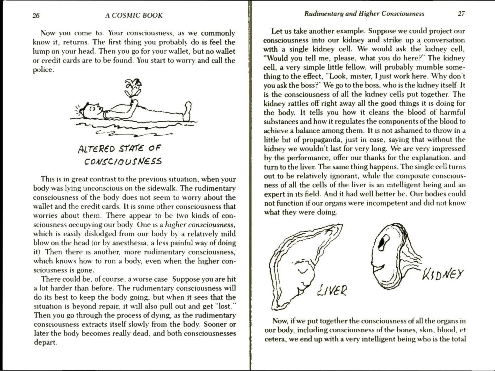 26 A COSMIC BOOK
Now you come to. Your consciousness, as we commonly
know it, returns. The first thing you probably do is feel the
lump on vour head. Then you go for your wallet, but no wallet
or credit cards are to be found. You start to worry and call the
police.
Oi
6-2 et
ALTERED STATE OF
CONSCIOUSNESS
This is in great contrast to the previous situation, when your
body was lying unconscious on the sidewalk. The rudimentary
consciousness of the body does not seem to worry about the
wallet and the credit cards. It is some other consciousness that
worries about them. There appear to be two kinds of con-
sciousness occupying our body One 1s a higher consciousness,
which is easily dislodged from our body by a relatively mild
blow on the head (or by anesthesia, a less painful way of doing
it} Then there 1s another, more rudimentary consciousness,
which knows how to run a body, even when the higher con-
sciousness is gone.
There could be, of course, a worse case Suppose you are hit
a lot harder than before. The rudimentary consciousness will
do its best to keep the body going, but when it sees that the
situation is beyond repair, it will also pull out and get “lost.”
Then you go through the process of dying, as the rudimentary
consciousness extracts itself slowly from the body. Sooner or
later the body becomes really dead, and both consciousnesses
depart.
Rudimentary and Higher Consciousness 27
Let us take another example. Suppose we could project our
consciousness into our kidney and strike up a conversation
with a single kidney cell. We would ask the kidney cell,
“Would you tel! me, please, what you do here?” The kidney
cell, a very simple little fellow, will probably mumble some-
thing to the effect, “Look, mister, I just work here. Why don't
you ask the boss?” We go to the boss, who is the kidney itself. It
is the consciousness of all the kidney cells put together. The
kidney rattles off right away all the good things it 1s doing for
the body. It tells you how it cleans the blood of harmful
substances and how it regulates the components of the blood to
achieve a balance among them. It is not ashamed to throw ina
little bit of propaganda, just in case, saying that without the
kidney we wouldn't last for very long. We are very impressed
by the performance, offer our thanks for the explanation, and
turn to the liver. The same thing happens. The single cell turns
out to be relatively ignorant, while the composite conscious-
ness of all the cells of the liver is an mntelligent being and an
expert in its feld. And it had well better be. Our bodies could
not function if our organs were incompetent and did not know
what they were doing.
se ZIVER
Now, if we put together the consciousness of all the organs in
our body, including consciousness of the bones, skin, blood, et
cetera, we end up with a very intelligent being who is the total
 