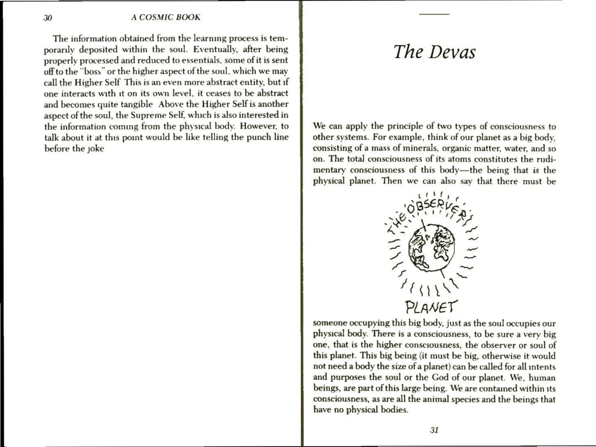 30 A COSMIC BOOK
The information obtained from the learning process is tem-
porarily deposited within the soul. Eventually, after being
properly processed and reduced to essentials, some of it is sent
off to the “boss” or the higher aspect of the soul, which we may
call the Higher Self This is an even more abstract entity, but if
one interacts with it on its own level, it ceases to be abstract
and becomes quite tangible Above the Higher Self is another
aspect of the soul, the Supreme Self, which is also interested in
the information coming from the physical body. However, to
talk about it at this point would be like telling the punch line
before the joke
The Devas
We can apply the principle of two types of consciousness to
other systems. For example, think of our planet as a big body,
consisting of a mass of minerals, organic matter, water, and so
on. The total consciousness of its atoms constitutes the rudi-
mentary consciousness of this body—the being that is the
physical planet. Then we can also say that there must be
someone occupying this big body, just as the soul occupies our
physical body. There is a consciousness, to be sure a very big
one, that is the higher consciousness, the observer or soul of
this planet. This big being (it must be big, otherwise it would
not need a body the size of a planet) can be called for all intents
and purposes the soul or the God of our planet. We, human
beings, are part of this large being. We are contained within its
consciousness, as are all the animal species and the beings that
have no physical bodies.
31
 