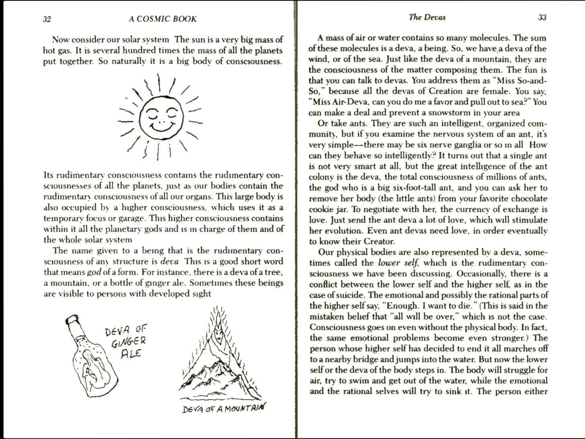 32 A COSMIC BOOK
Now consider our solar system The sun is a very big mass of
hot gas. It is several hundred times the mass of all the planets
put together. So naturally it is a big body of consctousness.
SKS)SETI
Its rudimentary consciousness contains the rudimentary con-
sciousnesses of all the planets, just as our bodies contain the
rudimentary consciousness of all our organs. This large body is
also occupied by a ngher consciousness, which uses it as a
temporary focus or garage. This higher consciousness contains
within it all the planetary gods and ts m charge of them and of
the whole solar system
The name given to a being that is the rudimentary con-
sciousness of any structure is deca This 1s a good short word
that means god of a form. For instance, there is a deva ofa tree,
a mountain, or a bottle of ginger ale. Sometimes these beings
are visible to persons with developed sight
DEVA OF A MOUNT ARIAL
The Devas 33
A mass of air or water contains so many molecules. The sum
of these molecules is a deva, a being. So, we have.a deva of the
wind, or of the sea. Just like the deva of a mountain, they are
the consciousness of the matter composing them. The fun is
that you can talk to devas. You address them as “Miss So-and-
So,” because all the devas of Creation are female. You say,
“Miss Air-Deva, can you do me a favor and pull out to sea?” You
can make a deal and prevent a snowstorm in your area
Or take ants. They are such an intelligent, organized com-
munity, but if you examine the nervous system of an ant, it’s
very simple—there may be six nerve ganglia or so in all How
can they behave so intelligently? It turns out that a single ant
is not very smart at all, but the great intelligence of the ant
colony is the deva, the total consciousness of millions of ants,
the god who is a big six-foot-tall ant, and you can ask her to
remove her body (the little ants) from your favorite chocolate
cookie jar. To negotiate with her, the currency of exchange is
love. Just send the ant deva alot of love, which will stimulate
her evolution. Even ant devas need love, in order eventually
to know their Creator.
Our physical bodies are also represented by a deva, some-
times called the lower self, which is the rudimentary con-
sciousness we have been discussing. Occasionally, there is a
conflict between the lower self and the higher self, as in the
case of suicide. The emotional and possibly the rational parts of
the higherself say, “Enough. I want to die.” (This is said in the
mistaken belief that “all will be over,” which ts not the case.
Consciousness goes on even without the physical body. In fact,
the same emotional problems become even stronger.) The
person whose higher self has decided to end it all marches off
toa nearby bridge and jumps into the water. But now the lower
self or the deva of the body steps in. The body will struggle for
air, try to swim and get out of the water, while the emotional
and the rational selves will try to sink it. The person either
 