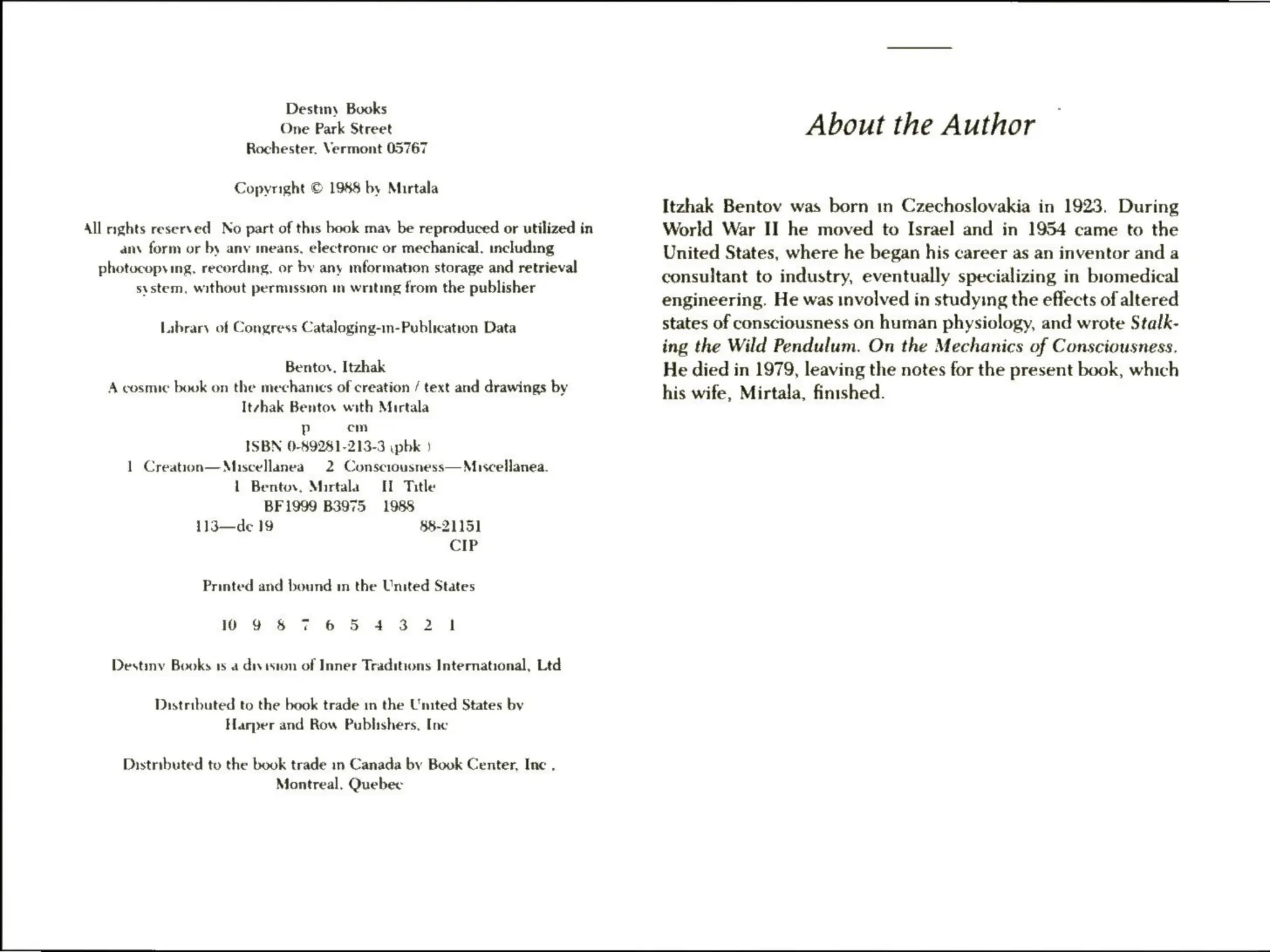 Destiny Books
One Park Street
Rochester. Vermont 05767
Copyright © 1988 by Murtala
All nghts reserved No part of this book may be reproduced or utilized in
an form or by anv means, electronic or mechanical, including
photocopying, recording, or by any mformation storage and retrieval
system, without permission mv writing from the publisher
Labrary of Congress Cataloging-in-Publication Data
Bentov, Itzhak
A cosmic book on the mechanics of creation / text and drawings by
Itvhak Bentos with Murtala
Pp em
ISBN 0-89281-213-3 ypbk }
1 Creation—Miscellanea 2 Consciousness— Miscellanea.
1 Bentov, Mirtala II Title
BF1999 B3975 1988
113—de 19 §8-21151
CIP
Printed and bound in the United States
10 9 & 7 65 43 2 1
Destiny Books as a diy eston of Inner Traditions International, Ltd
Distributed to the book trade in the United States by
Harper and Row Publishers. Inc
Distributed to the book trade in Canada by Book Center, Inc .
Montreal, Quebec
About the Author
Itzhak Bentov was born in Czechoslovakia in 1923. During
World War II he moved to Israel and in 1954 came to the
United States, where he began his career as an inventor and a
consultant to industry, eventually specializing in biomedical
engineering. He was involved in studying the effects of altered
states of consciousness on human physiology, and wrote Stalk-
ing the Wild Pendulum. On the Mechanics of Consciousness.
He died in 1979, leaving the notes for the present book, which
his wife, Mirtala, finished.
 