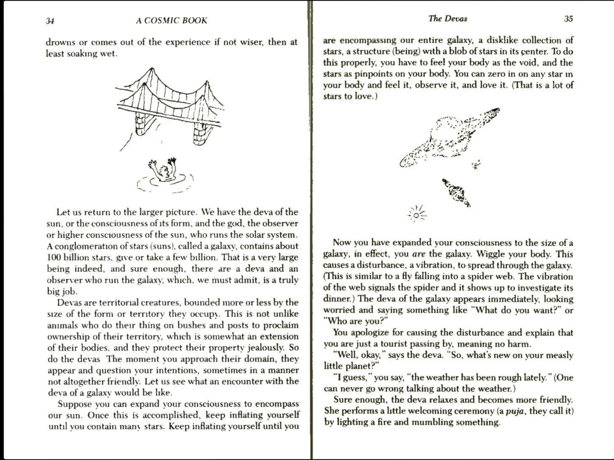 Jf A COSMIC BOOK
drowns or comes out of the experience if not wiser, then at
least soaking wet.
a
Let us return to the larger picture. We have the deva of the
sun, or the consciousness of its form, and the god, the observer
or higher consciousness of the sun, who runs the solar system.
A conglomeration of stars (suns), called a galaxy, contains about
100 billion stars, give or take a few billion. That is a very large
being indeed, and sure enough, there are a deva and an
observer who run the galaxy, which, we must admit, is a truly
big job.
Devas are territorial creatures, bounded more or less by the
size of the form or territory they occupy. This is not unlike
animals who do their thing on bushes and posts to proclaim
ownership of their territory, which is somewhat an extension
of their bodies, and they protect their property jealously. So
do the devas The moment you approach their domain, they
appear and question your intentions, sometimes in a manner
not altogether friendly. Let us see what an encounter with the
deva of a galaxy would be hike.
Suppose you can expand your consciousness to encompass
our sun. Once this is accomplished, keep inflating yourself
until you contain many stars. Keep inflating yourself until you
an
Th
The Devas 35
are encompassing our entire galaxy, a disklike collection of
stars, a structure (being) with a blob of stars in its center. To do
this properly, you have to feel your body as the void, and the
stars as pinpoints on your body. You can zero in on any star m
your body and feel it, observe it, and love it. (That is a lot of
stars to love.)
Now you have expanded your consciousness to the size of a
galaxy, in effect, you are the galaxy. Wiggle your body. This
causes a disturbance, a vibration, to spread through the galaxy.
(This is similar to a fly falling into a spider web. The vibration
of the web signals the spider and it shows up to investigate its
dinner.) The deva of the galaxy appears immediately, looking
worried and saying something like “What do you want?” or
“Who are you?”
You apologize for causing the disturbance and explain that
you are just a tourist passing by, meaning no harm.
“Well, okay,” says the deva. “So, what's new on your measly
little planet?”
“T guess,” you say, “the weather has been rough lately.” (One
can never go wrong talking about the weather.)
Sure enough, the deva relaxes and becomes more friendly.
She performs alittle welcoming ceremony (a puja, they call it)
by lighting a fire and mumbling something.
 