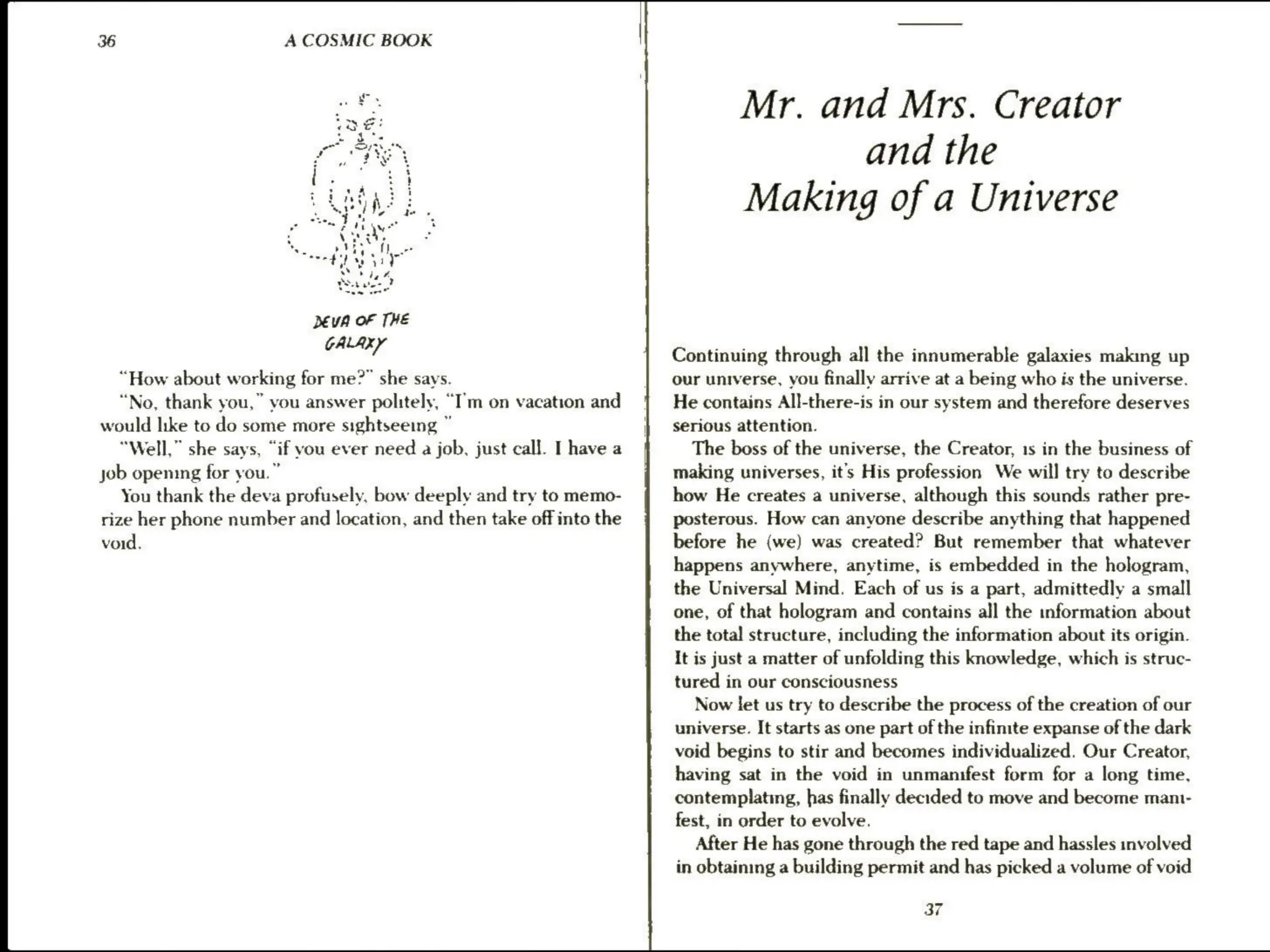 36 A COSMIC BOOK
mee
“How about working for me?” she says.
“No, thank you,” you answer politely, “I’m on vacation and
would like to do some more sightseeing ”
“Well,” she says, “if you ever need a job, just call. I have a
job opening for you.”
You thank the deva profusely, bow deeply and try to memo-
rize her phone number and location, and then take off into the
void.
Mr. and Mrs. Creator
and the
Making of a Universe
Continuing through all the innumerable galaxies making up
our universe, you finally arrive at a being who is the universe.
He contains All-there-is in our system and therefore deserves
serious attention.
The boss of the universe, the Creator, 1s in the business of
making universes, it’s His profession We will try to describe
how He creates a universe, although this sounds rather pre-
posterous. How can anyone describe anything that happened
before he (we) was created? But remember that whatever
happens anywhere, anytime, is embedded in the hologram,
the Universal Mind. Each of us is a part, admittedly a small
one, of that hologram and contains all the information about
the total structure, including the information about its origin.
It is just a matter of unfolding this knowledge, which is struc-
tured in our consciousness
Now let us try to describe the process of the creation of our
universe. It starts as one part of the infinite expanse of the dark
void begins to stir and becomes individualized. Our Creator,
having sat in the void in unmanifest form for a long time,
contemplating, has finally decided to move and become mam-
fest, in order to evolve.
After He has gone through the red tape and hassles involved
in obtaining a building permit and has picked a volume of void
37
 