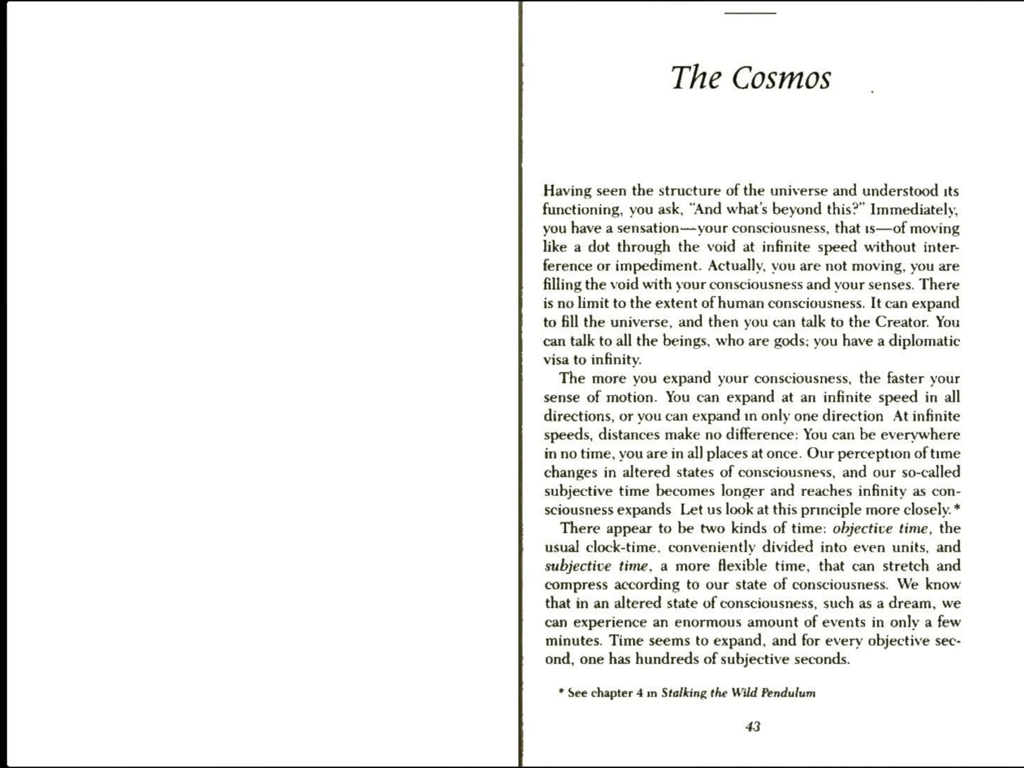 The Cosmos
Having seen the structure of the universe and understood its
functioning, you ask, “And what's beyond this?” Immediately,
you have a sensation—your consciousness, that is—of moving
like a dot through the void at infinite speed without inter-
ference or impediment. Actually, vou are not moving, you are
filling the void with your consciousness and your senses. There
is no limit to the extent of human consciousness. It can expand
to fill the universe, and then you can talk to the Creator. You
can talk to all the beings, who are gods; you have a diplomatic
visa to infinity.
The more you expand your consciousness, the faster your
sense of motion. You can expand at an infinite speed in all
directions, or you can expand 1n only one direction At infinite
speeds, distances make no difference: You can be everywhere
in no time, you are in al] places at once. Our perception of time
changes in altered states of consciousness, and our so-called
subjective time becomes longer and reaches infinity as con-
sciousness expands Let us look at this principle more closely. *
There appear to be two kinds of time: objective time, the
usual clock-time. conveniently divided into even units, and
subjective time, a more flexible time, that can stretch and
compress according to our state of consciousness. We know
that in an altered state of consciousness, such as a dream, we
can experience an enormous amount of events in only a few
minutes. Time seems to expand, and for every objective sec-
ond, one has hundreds of subjective seconds.
* See chapter 4 in Stalking the Wild Pendulum
43
 