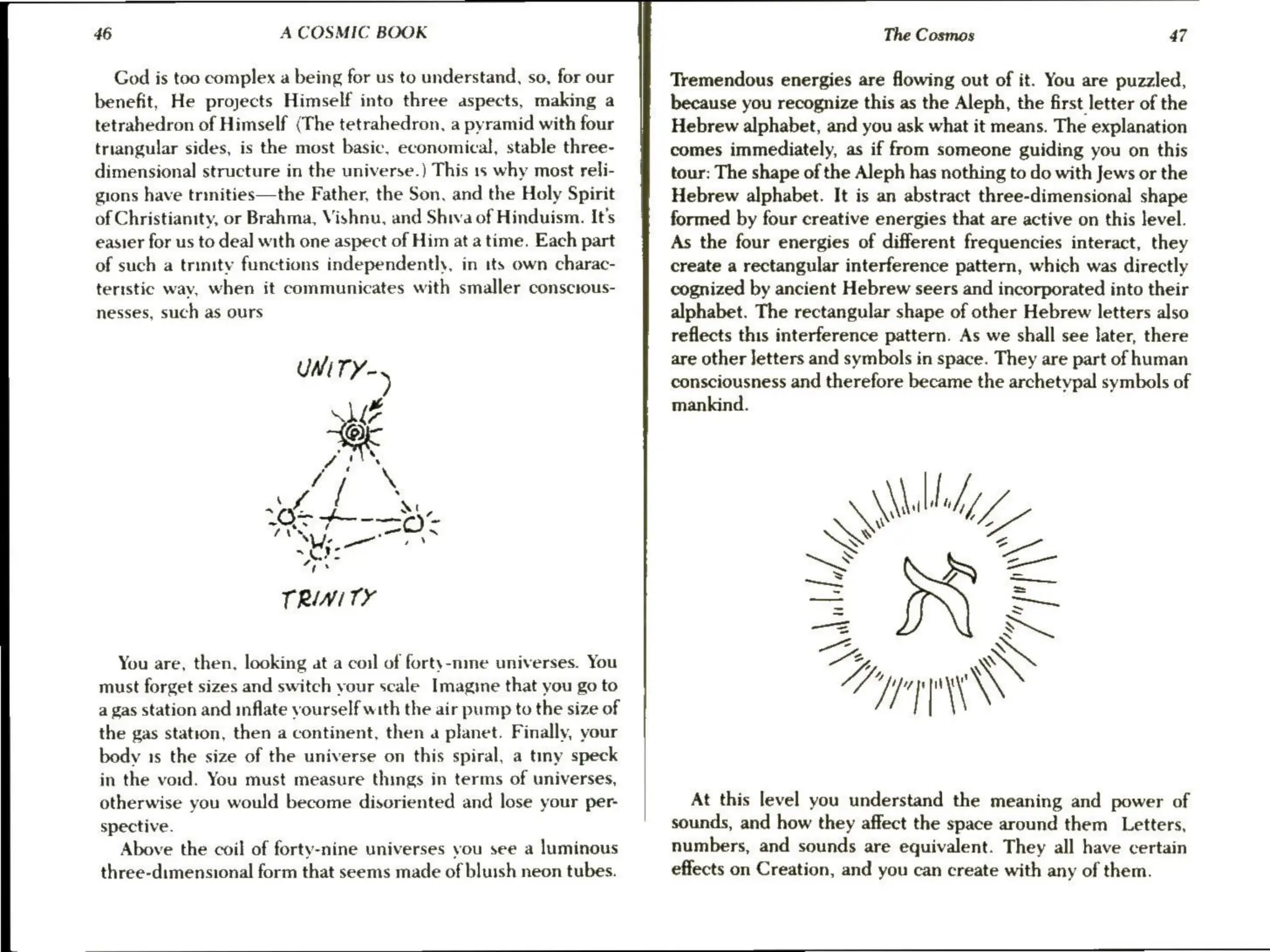 46 A COSMIC BOOK
God is too complex a being for us to understand, so, for our
benefit, He projects Himself into three aspects, making a
tetrahedron of Himself (The tetrahedron, a pyramid with four
triangular sides, is the most basic, economical, stable three-
dimensional structure in the universe.) This 1s why most reli-
gions have trinities—the Father, the Son, and the Holy Spirit
of Christianity, or Brahma, Vishnu, and Shiva of Hinduism. It’s
easier for us to deal with one aspect of Him at a time. Each part
of such a trinity functions independently, in its own charac-
teristic way, when it communicates with smaller conscious-
nesses, such as ours
4
Met--=0-
We el Es
Se
4E 8
TRINITY
You are, then, looking at a coil of forty-nme universes. You
must forget sizes and switch your scale Imagine that you go to
a gas station and inflate yourself with the air pump to the size of
the gas station, then a continent, then a planet. Finally, your
body 1s the size of the universe on this spiral, a timmy speck
in the void. You must measure things in terms of universes,
otherwise you would become disoriented and lose your per-
spective.
Above the coil of forty-nine universes you see a luminous
three-dimensional form that seems made of bluish neon tubes.
The Cosmas 47
Tremendous energies are flowing out of it. You are puzzled,
because you recognize this as the Aleph, the first letter of the
Hebrew alphabet, and you ask what it means. The explanation
comes immediately, as if from someone guiding you on this
tour: The shape of the Aleph has nothing to do with Jews or the
Hebrew alphabet. It is an abstract three-dimensional shape
formed by four creative energies that are active on this level.
As the four energies of different frequencies interact, they
create a rectangular interference pattern, which was directly
cognized by ancient Hebrew seers and incorporated into their
alphabet. The rectangular shape of other Hebrew letters also
reflects this interference pattern. As we shall see later, there
are other Jetters and symbols in space. They are part of human
consciousness and therefore became the archetypal symbols of
mankind.
Walid
SN =
Vaile,
My,
»
x
~
Hapa
/
'
|
At this level you understand the meaning and power of
sounds, and how they affect the space around them Letters,
numbers, and sounds are equivalent. They all have certain
effects on Creation, and you can create with any of them.
 
