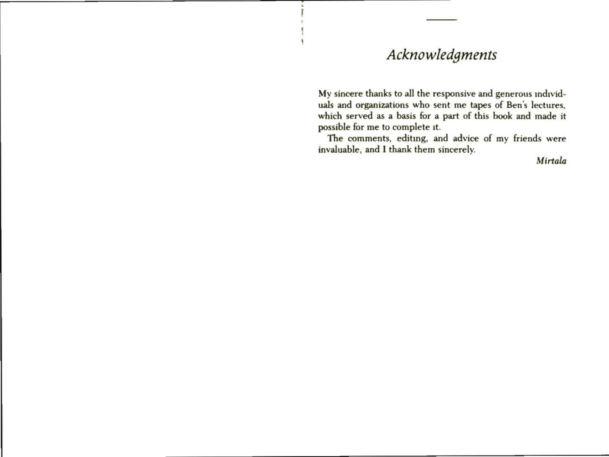 maw
rd
Acknowledgments
My sincere thanks to all the responsive and generous individ-
uals and organizations who sent me tapes of Ben’s lectures,
which served as a basis for a part of this book and made it
possible for me to complete :t.
The comments, editing, and advice of my friends were
invaluable, and I thank them sincerely.
Mirtala
 