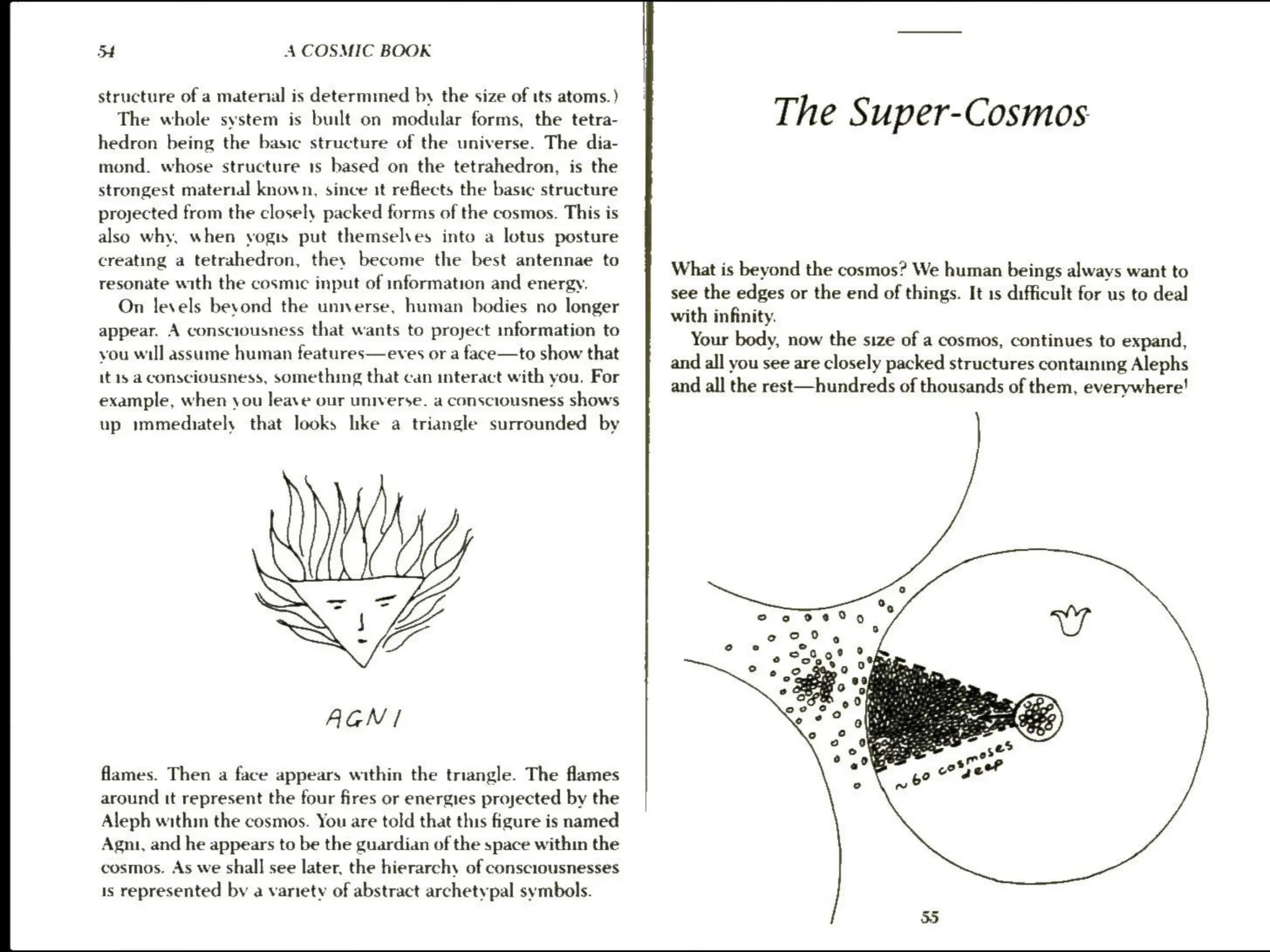 jf A COSMIC BOOK
structure ofa matenal is determmed by the size of its atoms.)
The whole system is built on modular forms, the tetra-
hedron being the basic structure of the universe. The dia-
mond. whose structure 1s based on the tetrahedron, is the
strongest material known, since it reflects the basic structure
projected from the closely packed forms of the cosmos. This is
also why, when vogis put themselves into a lotus posture
creating a tetrahedron, they become the best antennae to
resonate with the cosmic input of information and energy.
On levels bevond the umnverse, human bodies no longer
appear. A consciousness that wants to project information to
you will assume human features—eves or a face—to show that
it 1s a consciousness, something that can interact with you. For
example, when you leave our universe. a consciousness shows
up immediately that looks lke a triangle surrounded by
AGN/
flames. Then a face appears within the triangle. The flames
around tt represent the four fires or energies projected by the
Aleph within the cosmos. You are told that this figure is named
Agni, and he appears to be the guardian of the space within the
cosmos. As we shall see later, the hierarchy of consciousnesses
1s represented by a variety of abstract archetypal symbols.
The Super-Cosmos
What is beyond the cosmos? We human beings always want to
see the edges or the end of things. It 1s difficult for us to deal
with infinity.
Your body, now the size of a cosmos, continues to expand,
and all you see are closely packed structures containing Alephs
and all the rest—hundreds of thousands of them, everywhere!
 