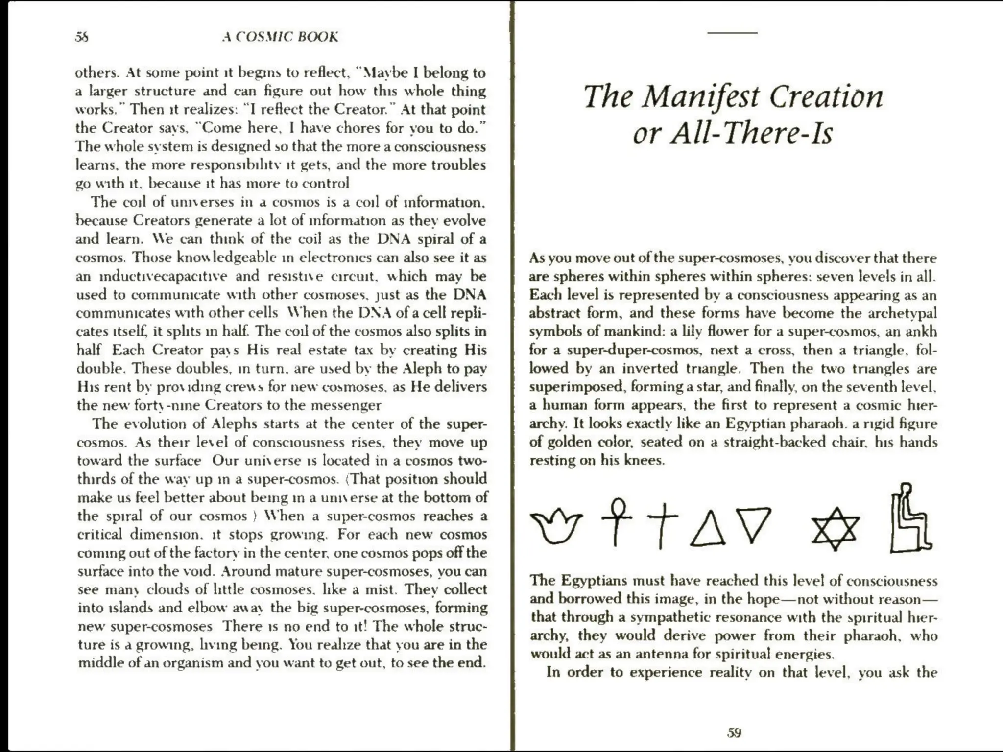 3S A COSMIC BOOK
others. At some point it begins to reflect, “Maybe I belong to
a larger structure and can figure out how this whole thing
works.” Then it realizes: “I reflect the Creator.” At that point
the Creator savs, “Come here, I have chores for you to do.”
The whole svstem is designed so that the more a consciousness
learns. the more responsibility it gets, and the more troubles
go with it. because it has more to control
The cosl of universes in a cosmos is a coil of information.
because Creators generate a lot of mformation as they evolve
and learn. We can think of the coil as the DNA spiral of a
cosmos. Those knowledgeable in electronics can also see it as
an inductivecapacitive and resistive circuit, which may be
used to communicate with other cosmoses, just as the DNA
communicates with other cells When the DNA ofa cell repli-
cates itself, it splits in half. The coil of the cosmos also splits in
half Each Creator pays His real estate tax by creating His
double. These doubles, in turn, are used by the Aleph to pay
His rent by providing crews for new cosmoses, as He delivers
the new forty-nine Creators to the messenger
The evolution of Alephs starts at the center of the super-
cosmos. As their level of consciousness rises, they move up
toward the surface Our universe is located in a cosmos two-
thirds of the way up m a super-cosmos. (That position should
make us feel better about being im a unwerse at the bottom of
the spiral of our cosmos } When a super-cosmos reaches a
critical dimension. it stops growing. For each new cosmos
coming out of the factory in the center, one cosmos pops off the
surface into the void. Around mature super-cosmoses, you can
see many clouds of little cosmoses. like a mist. They collect
into islands and elbow away the big super-cosmoses, forming
new super-cosmoses There 1s no end to it! The whole struc-
ture is a growing, living being. You realize that you are in the
middle of an organism and you want to get out, to see the end.
The Manifest Creation
or All-There-Is
As you move out of the super-cosmoses, you discover that there
are spheres within spheres within spheres: seven levels in all.
Each level is represented by a consciousness appearing as an
abstract form, and these forms have become the archetypal
symbols of mankind: a lily flower for a super-cosmos, an ankh
for a super-duper-cosmos, next a cross, then a triangle, fol-
lowed by an inverted triangle. Then the two triangles are
superimposed, forming a star, and finally, on the seventh level,
a human form appears, the first to represent a cosmic hter-
archy. It looks exactly like an Egyptian pharaoh. a rigid figure
of golden color, seated on a straight-backed chair, his hands
resting on his knees.
wttav « [G
The Egyptians must have reached this level of consciousness
and borrowed this image, in the hope—not without reason—
that through a sympathetic resonance with the spiritual hser-
archy, they would derive power from their pharaoh, who
would act as an antenna for spiritual energies.
In order to experience reality on that level, you ask the
3g
 