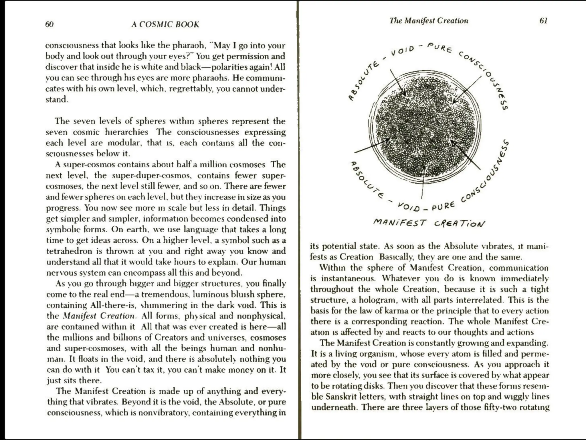 60 A COSMIC BOOK
consciousness that looks like the pharaoh, “May I go into your
body and look out through your eyes?” You get permission and
discover that inside he is white and black—polarities again! All
vou can see through his eves are more pharaohs. He communi-
cates with his own level, which, regrettably, you cannot under-
stand.
The seven levels of spheres within spheres represent the
seven cosmic hierarchies The consciousnesses expressing
each level are modular, that 1s, each contains all the con-
sclousnesses below it.
A super-cosmos contains about half a million cosmoses The
next level, the super-duper-cosmos, contains fewer super-
cosmoses, the next level still fewer, and so on. There are fewer
and fewer spheres on each level, but they increase in size as you
progress. You now see more m scale but less in detail. Things
get simpler and simpler, information becomes condensed into
symbolic forms. On earth, we use language that takes a long
time to get ideas across. On a higher level, a symbol such as a
tetrahedron is thrown at you and right away you know and
understand all that it would take hours to explain. Our human
nervous system can encompass all this and bevond.
As vou go through bigger and bigger structures, you finally
come to the real end—a tremendous, luminous bluish sphere,
containing All-there-is, shimmering in the dark vord. This is
the Manifest Creation. All forms, physical and nonphysical,
are contained within it All that was ever created is here—all
the millions and billions of Creators and universes, cosmoses
and super-cosmoses, with all the beings human and nonhu-
man. It floats in the void, and there is absolutely nothing you
can do with it You can't tax it, you can't make money on it. It
just sits there.
The Manifest Creation is made up of anything and every-
thing that vibrates. Beyond it is the void, the Absolute, or pure
consciousness, which is nonvibratory, containing everything in
The Manifest Creation 61
~
“OD — PU RE
MANIFEST CREATION
its potential state. As soon as the Absolute vibrates, it mani-
fests as Creation Basically, they are one and the same.
Within the sphere of Manifest Creation, communication
is instantaneous. Whatever you do is known immediately
throughout the whole Creation, because it is such a tight
structure, a hologram, with all parts interrelated. This is the
basis for the law of karma or the principle that to every action
there is a corresponding reaction. The whole Manifest Cre-
ation 1s affected by and reacts to our thoughts and actions
The Manifest Creation is constantly growing and expanding.
It is a living organism, whose every atom is filled and perme-
ated by the void or pure consciousness. As you approach it
more closely, you see that its surface is covered by what appear
to be rotating disks. Then you discover that these forms resem-
ble Sanskrit letters, with straight lines on top and wiggly lines
underneath. There are three layers of those fifty-two rotating
 