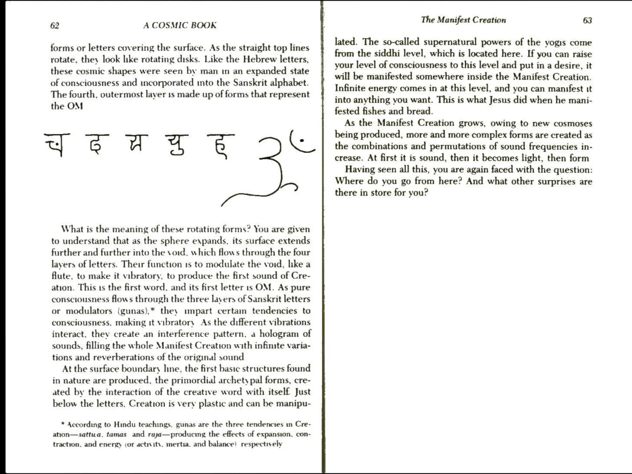 62 A COSMIC BOOK
forms or letters covering the surface. As the straight top lines
rotate, they look like rotating disks. Like the Hebrew letters,
these cosmic shapes were seen by man tn an expanded state
of consciousness and incorporated mto the Sanskrit alphabet.
The fourth, outermost layer 1s made up of forms that represent
YorsTeE De
What is the meaning of these rotating forms? You are given
to understand that as the sphere expands, its surface extends
further and further into the void, which flows through the four
layers of letters. Their function 1s to modulate the void, like a
flute, to make it vibratory, to produce the first sound of Cre-
ation. This 1s the first word. and its first letter is OM. As pure
consciousness flows through the three layers of Sanskrit letters
or modulators (gunas),* they impart certam tendencies to
consciousness, making it vibratory As the different vibrations
interact, thev create an interference pattern, a hologram of
sounds, filling the whole Manifest Creation with infinite varia-
tions and reverberations of the original sound
At the surface boundary line, the first basic structures found
in nature are produced, the primordial archety pal forms, cre-
ated by the interaction of the creative word with itself Just
below the letters. Creation is very plastic and can be manipu-
* According to Hindu teachings, gunas are the three tendencies in Cre-
ahon—sattwa. tamas and rayja—producing the effects of expansion, con-
traction, and energy jor actnits, mertia. and balance! respectively
The Manifest Creation 63
lated. The so-called supernatural powers of the yogis come
from the siddhi level, which is located here. If you can raise
your level of consciousness to this level and put in a desire, it
will be manifested somewhere inside the Manifest Creation.
Infinite energy comes in at this level, and you can mansfest it
into anything you want. This is what Jesus did when he mani-
fested fishes and bread.
As the Manifest Creation grows, owing to new cosmoses
being produced, more and more complex forms are created as
the combinations and permutations of sound frequencies in-
crease. At first it is sound, then it becomes light, then form
Having seen all] this, you are again faced with the question:
Where do you go from here? And what other surprises are
there in store for you?
 
