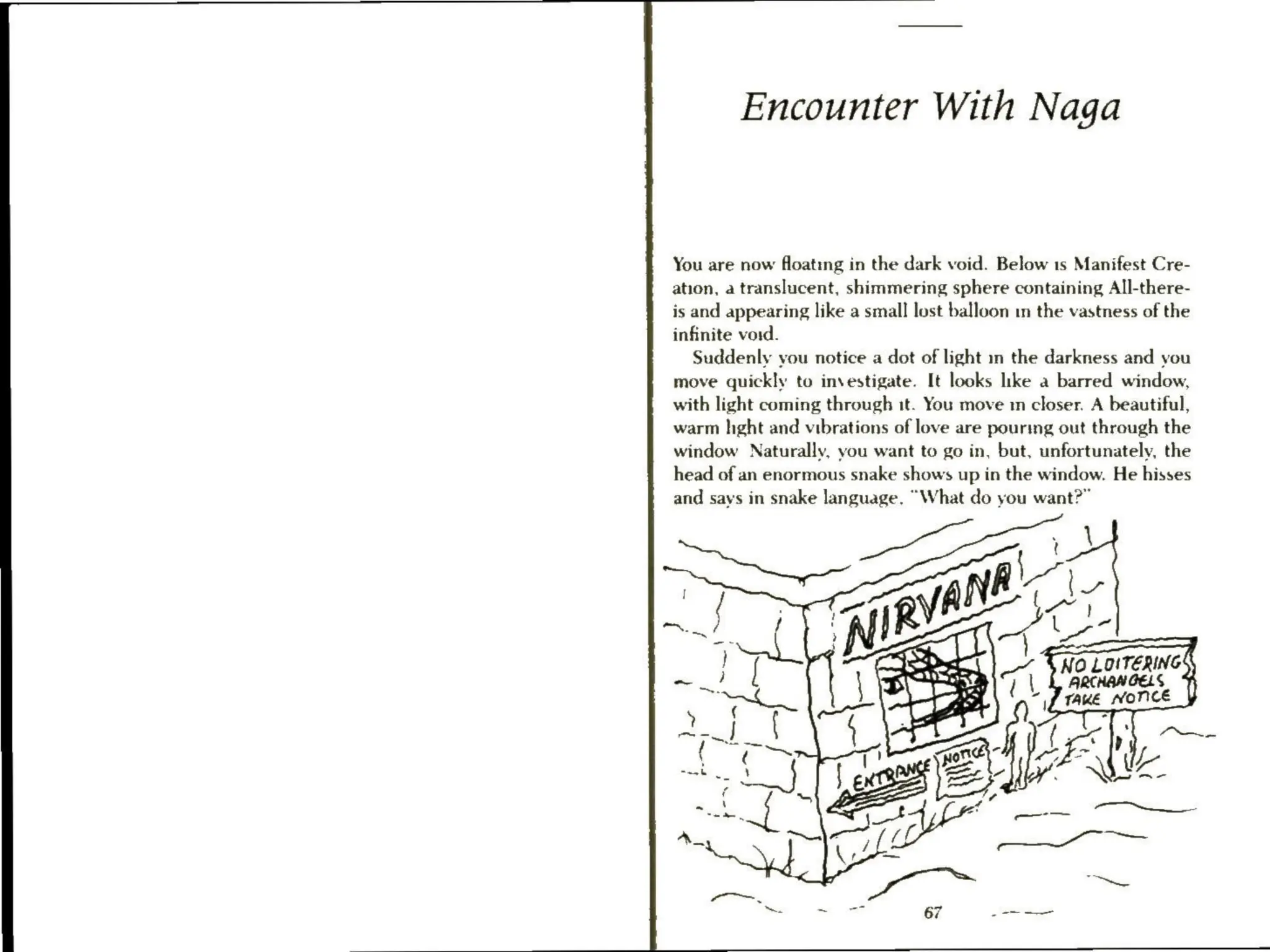 Encounter With Naga
You are now floating in the dark void. Below 1s Manifest Cre-
ation, a translucent, shimmering sphere containing All-there-
is and appearing like a small lost balloon in the vastness of the
infinite void.
Suddenly you notice a dot of light in the darkness and you
move quickly to investigate. It looks like a barred window,
with light coming through it. You move m closer. A beautiful,
warm hight and vibrations of love are pourmg out through the
window Naturally, you want to go in, but, unfortunately, the
head of an enormous snake shows up in the window. He hisses
and says in snake language. “What do you want?”
 
