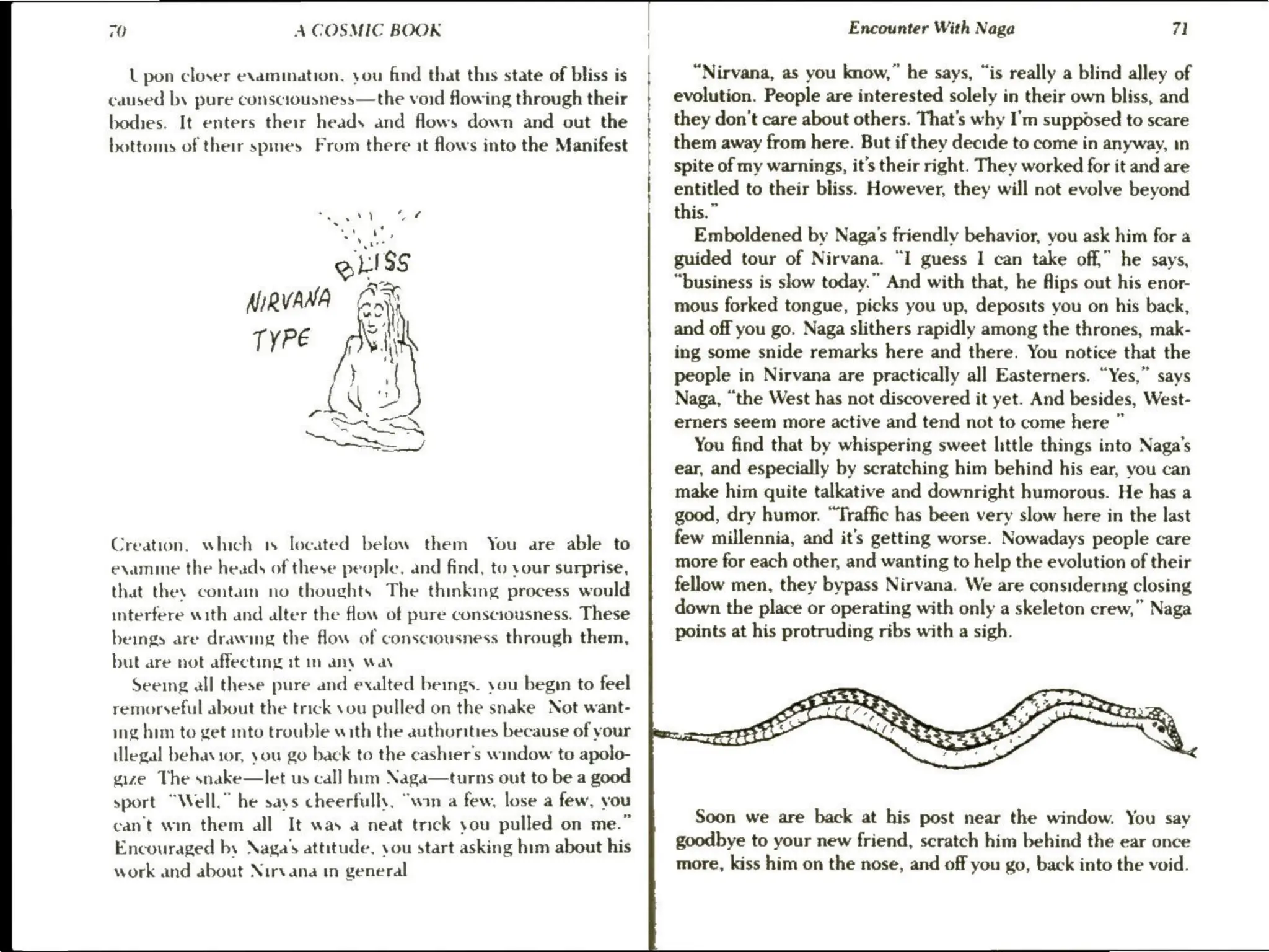 70 A COSMIC BOOK
L pon closer examination, you find that this state of bliss is
caused by pure consciousness—the void flowing through their
bodies. It enters their heads and flows down and out the
bottoms of their spines From there it flows into the Manifest
. . ff
.
et
gliss
NiRVANA ei
TYPE hi
po,
Ace as
Se
Se Wa
Reese J
Creation, which 1s located below them You are able to
examine the heads of these people, and find, to .our surprise,
that thes contain no thoughts The thinking process would
interfere with and alter the flow of pure consciousness. These
beings are drawing the flow of consciousness through them,
but are not affecting it im any wa
Seeing all these pure and exalted beings. you begin to feel
remorseful about the trick you pulled on the snake Not want-
ing him to get into trouble with the authorities because of your
legal behavior, you go back to the cashier's window to apolo-
gize The snake—let us call him Naga—turns out to be a good
sport “Well,” he says cheerfully, “win a few, lose a few, you
can't win them all It was a neat trick you pulled on me.”
Encouraged by Naga’s attitude, you start asking him about his
work and about Nirvana in general
Encounter With Naga 71
“Nirvana, as you know,” he says, “is really a blind alley of
evolution. People are interested solely in their own bliss, and
they don’t care about others. That's why I'm supposed to scare
them away from here. But if they decide to come in anyway, in
spite of my warnings, it’s their right. They worked for it and are
entitled to their bliss. However, they will not evolve beyond
this.”
Emboldened by Naga’s friendly behavior, you ask him for a
guided tour of Nirvana. “I guess I can take off,” he says,
“business is slow today.” And with that, he fips out his enor-
mous forked tongue, picks you up, deposits you on his back,
and off you go. Naga slithers rapidly among the thrones, mak-
ing some snide remarks here and there. You notice that the
people in Nirvana are practically all Easterners. “Yes,” says
Naga, “the West has not discovered it yet. And besides, West-
erners seem more active and tend not to come here ”
You find that by whispering sweet little things into Naga’s
ear, and especially by scratching him behind his ear, you can
make him quite talkative and downright humorous. He has a
good, dry humor. “Traffic has been very slow here in the last
few millennia, and it's getting worse. Nowadays people care
more for each other, and wanting to help the evolution of their
fellow men, they bypass Nirvana. We are considering closing
down the place or operating with only a skeleton crew,” Naga
points at his protruding ribs with a sigh.
Soon we are back at his post near the window. You say
goodbye to your new friend, scratch him behind the ear once
more, kiss him on the nose, and off you go, back into the void.
 