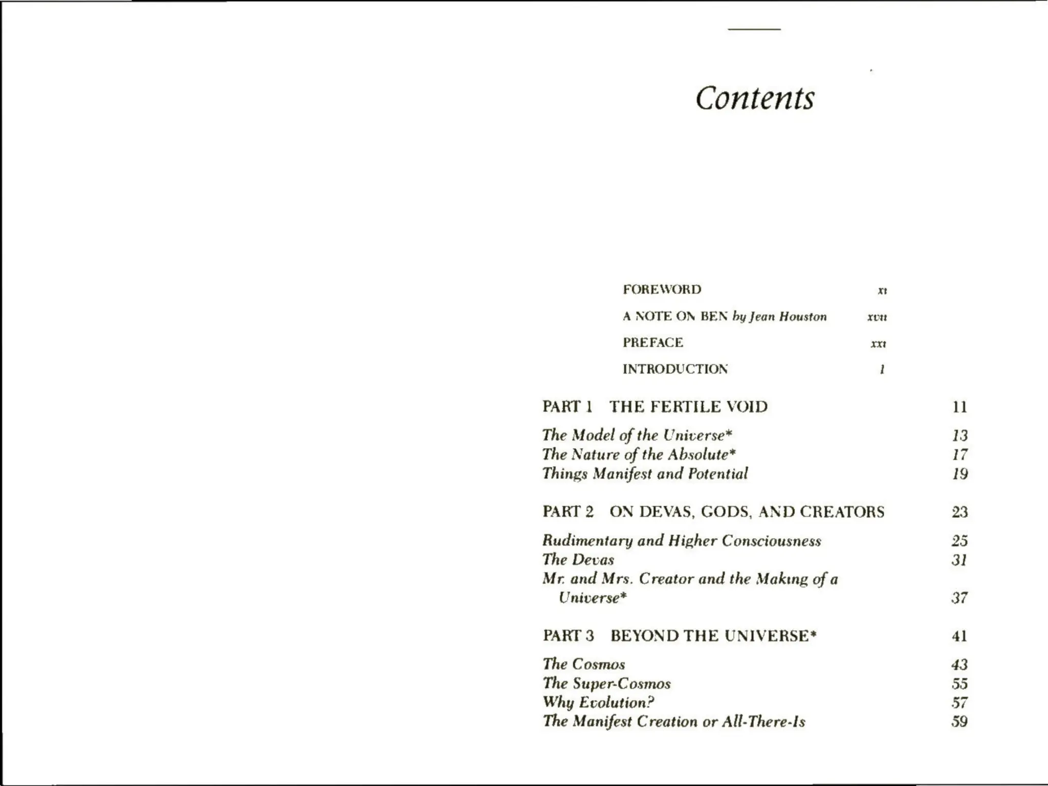 Contents
FOREWORD xt
A NOTE ON BEN by Jean Houston xp
PREFACE xxt
INTRODUCTION 1
PART 1 THE FERTILE VOID
The Model of the Universe*
The Nature of the Absolute*
Things Manifest and Potential
PART 2 ON DEVAS, GODS, AND CREATORS
Rudimentary and Higher Consciousness
The Devas
Mr. and Mrs. Creator and the Making of a
Universe*
PART 3 BEYOND THE UNIVERSE*
The Cosmos
The Super-Cosmos
Why Evolution?
The Manifest Creation or All-There-Is
11
13
17
19
23
25
31
37
41
43
30
57
59
 