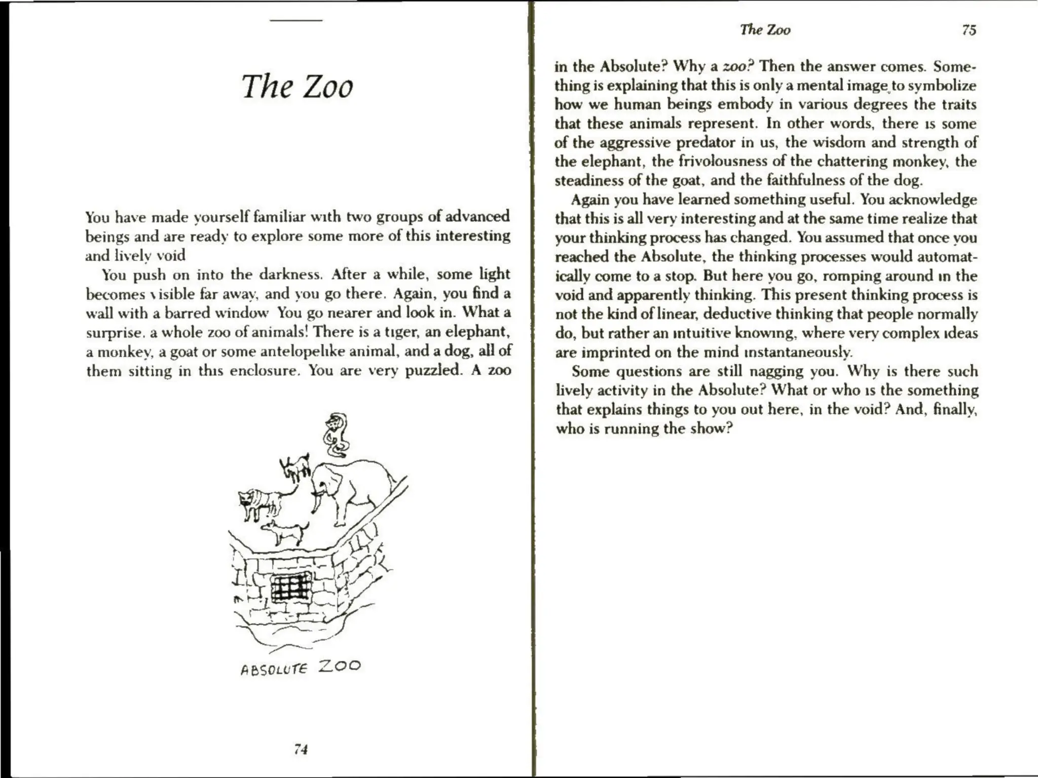 The Zoo
You have made yourself familiar with two groups of advanced
beings and are ready to explore some more of this interesting
and lively void
You push on into the darkness. After a while, some light
becomes visible far away, and you go there. Again, you find a
wall with a barred window You go nearer and look in. What a
surprise. a whole zoo of animals! There is a tiger, an elephant,
a monkey, a goat or some antelopelike animal, and a dog, all of
them sitting in this enclosure. You are very puzzled. A zoo
ApsoLtuTe ZOO
The Zoo 75
in the Absolute? Why a zoo? Then the answer comes. Some-
thing is explaining that this is only a mental image to symbolize
how we human beings embody in various degrees the traits
that these animals represent. In other words, there 1s some
of the aggressive predator in us, the wisdom and strength of
the elephant, the frivolousness of the chattering monkey, the
steadiness of the goat, and the faithfulness of the dog.
Again you have learned something useful. You acknowledge
that this is all very interesting and at the same time realize that
your thinking process has changed. You assumed that once you
reached the Absolute, the thinking processes would automat-
ically come to a stop. But here you go, romping around in the
void and apparently thinking. This present thinking process is
not the kind of linear, deductive thinking that people normally
do, but rather an mtuitive knowing, where very complex ideas
are imprinted on the mind instantaneously.
Some questions are still nagging you. Why is there such
lively activity in the Absolute? What or who 1s the something
that explains things to you out here, in the void? And, finally,
who is running the show?
 
