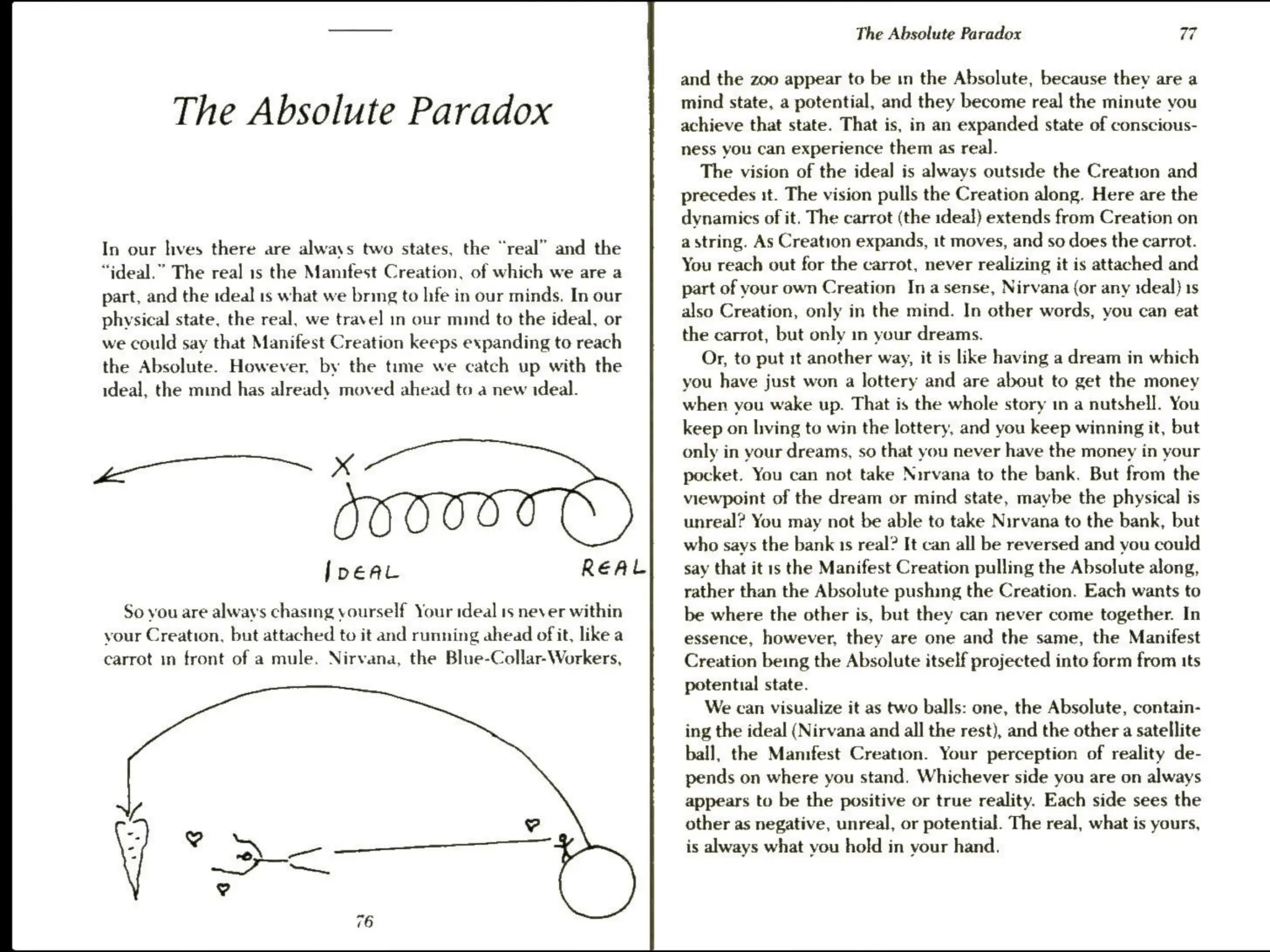 The Absolute Paradox
In our hves there are always two states, the “real” and the
“ideal.” The real is the Manifest Creation, of which we are a
part, and the ideal 1s what we bring to hfe in our minds. In our
physical state, the real, we travel in our mind to the ideal, or
we could say that Manifest Creation keeps expanding to reach
the Absolute. However, by the time we catch up with the
ideal, the mind has already moved ahead to a new ideal.
——
REAL
So vou are always chasing yourself Your ideal 1s never within
your Creation, but attached to it and running ahead of it, like a
carrot m front of a mule. Nirvana, the Blue-Collar-Workers,
The Absolute Paradox 77
and the zoo appear to be in the Absolute, because they are a
mind state, a potential, and they become real the minute you
achieve that state. That is, in an expanded state of conscious-
ness you can experience them as real.
The vision of the ideal is always outside the Creation and
precedes it. The vision pulls the Creation along. Here are the
dynamics of it. The carrot (the ideal) extends from Creation on
a string. As Creation expands, it moves, and so does the carrot.
You reach out for the carrot, never realizing it is attached and
part of your own Creation Ina sense, Nirvana (or any 1deal) 1s
also Creation, only in the mind. In other words, you can eat
the carrot, but only in your dreams.
Or, to put it another way, it is like having a dream in which
you have just won a lottery and are about to get the money
when you wake up. That is the whole story in a nutshell. You
keep on living to win the lottery, and you keep winning it, but
only in your dreams, so that you never have the money in your
pocket. You can not take Nirvana to the bank. But from the
viewpoint of the dream or mind state, maybe the physical is
unreal? You may not be able to take Nirvana to the bank, but
who says the bank 1s real? It can all be reversed and you could
say that it 1s the Manifest Creation pulling the Absolute along,
rather than the Absolute pushing the Creation. Each wants to
be where the other is, but they can never come together. In
essence, however, they are one and the same, the Manifest
Creation being the Absolute itself projected into form from its
potential state.
We can visualize it as two balls: one, the Absolute, contain-
ing the ideal (Nirvana and all the rest), and the other a satellite
ball, the Mamfest Creation. Your perception of reality de-
pends on where you stand. Whichever side you are on always
appears to be the positive or true reality. Each side sees the
other as negative, unreal, or potential. The real, what is yours,
is always what you hold in your hand.
 