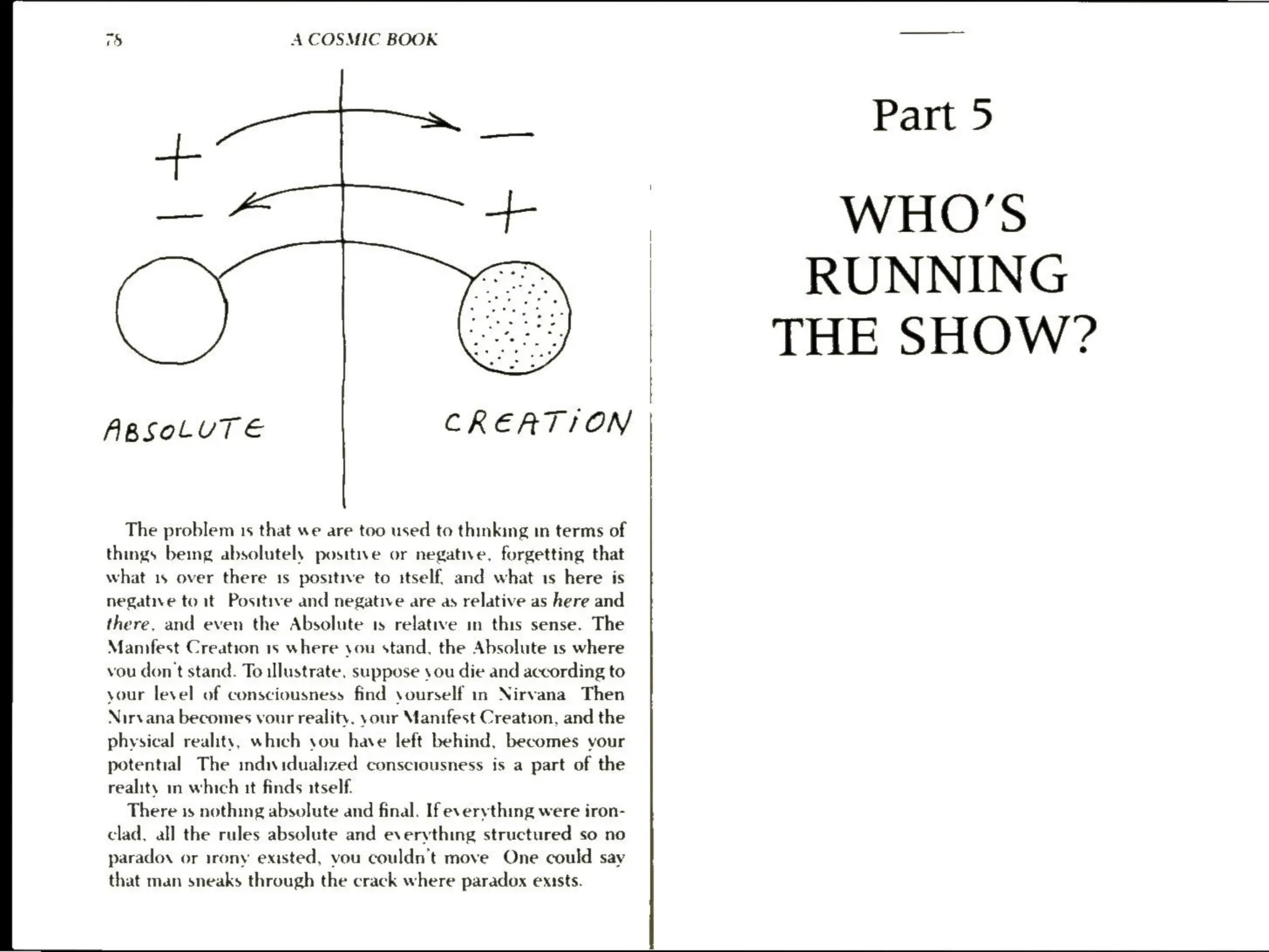 a) A COSMIC BOOK
ss
ABSOLUTE CREATION
The problem 1s that we are too used to thinking in terms of
things being absolutely positive or negative, forgetting that
what 1s over there 1s positive to itself, and what 1s here is
negative toit) Positive and negative are as relative as here and
there, and even the Absolute 1s relative in this sense. The
Manifest Creation 1s where you stand, the Absolute 1s where
vou don't stand. To illustrate, suppose sou die and according to
your level of consciousness find yourself in Nirvana Then
Nirvana becomes vour reality. your Manifest Creation, and the
physical reality, which you have left behind, becomes vour
potential The individualized consciousness is a part of the
reality in which it finds itself.
There 1s nothmg absolute and final. If everything were iron-
clad, all the rules absolute and everything structured so no
parado, or irony existed, you couldn't move One could say
that man sneaks through the crack where paradox exists.
Part 5
WHO'S
RUNNING
THE SHOW?
 