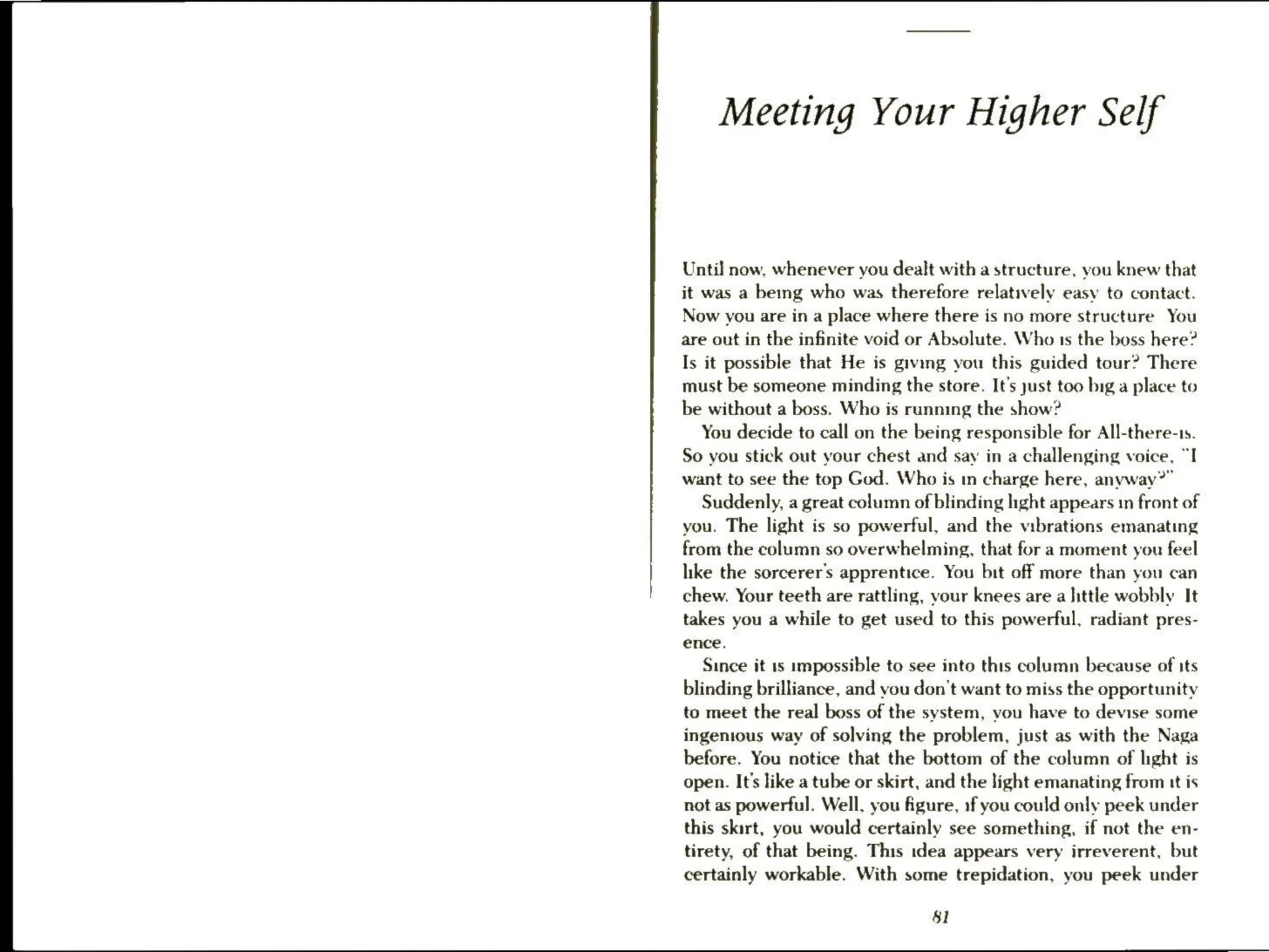 Meeting Your Higher Self
Until now, whenever you dealt with a structure, you knew that
it was a being who was therefore relatively easy to contact.
Now you are in a place where there is no more structure You
are out in the infinite void or Absolute. Who 1s the boss here?
Is it possible that He is giving you this guided tour? There
must be someone minding the store. It’s just too big a place to
be without a boss. Who is running the show?
You decide to call on the being responsible for All-there-ts.
So you stick out your chest and say in a challenging voice, “I
want to see the top God. Who is in charge here, anyway?”
Suddenly, a great column of blinding hight appears in front of
you. The light is so powerful, and the vibrations emanating
from the column so overwhelming, that for a moment you feel
like the sorcerer’s apprentice. You bit off more than you can
chew. Your teeth are rattling, your knees are a little wobbly It
takes you a while to get used to this powerful, radiant pres-
ence,
Since it 1s impossible to see into this column because of its
blinding brilliance, and you don't want to miss the opportunity
to meet the real boss of the system, vou have to devise some
ingenious way of solving the problem, just as with the Naga
before. You notice that the bottom of the column of light is
open. It's like a tube or skirt, and the light emanating from tt is
not as powerful. Well, you figure, 1f you could only peek under
this skirt, you would certainly see something, if not the en-
tirety, of that being. This idea appears very irreverent, but
certainly workable. With some trepidation, you peek under
8l
 
