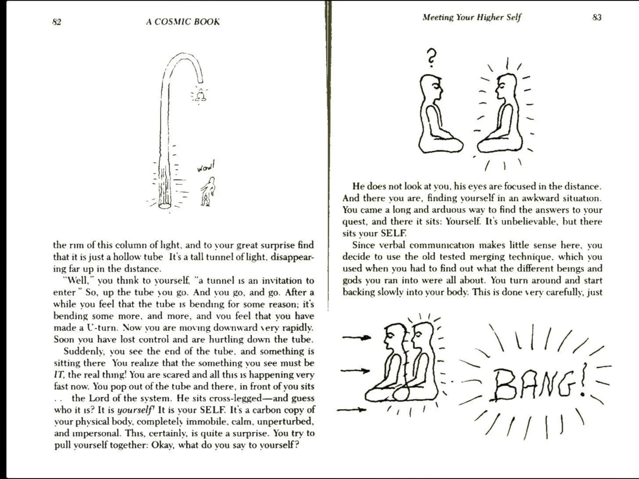 §2 A COSMIC BOOK
the mm of this column of hight, and to your great surprise find
that it is just a hollow tube It’s a tall tunnel of light, disappear-
ing far up in the distance.
“Well,” vou think to yourself, “a tunnel is an invitation to
enter” So, up the tube you go. And you go, and go. After a
while you feel that the tube 1s bending for some reason; it's
bending some more, and more, and vou feel that vou have
made a U-turn. Now you are moving downward very rapidly.
Soon you have lost control and are hurtling down the tube.
Suddenly, you see the end of the tube. and something is
sitting there You realize that the something you see must be
IT, the rea] thing! You are scared and all this 1s happening very
fast now. You pop out of the tube and there, in front of you sits
the Lord of the system. He sits cross-legged—and guess
who it 1s? It is yourself! It is your SELF. It's a carbon copy of
your physical body, completely immobile, calm, unperturbed,
and impersonal. This, certainly, is quite a surprise. You try to
pull vourself together: Okay, what do vou say to vourself?
———we FTP!
Meeting Your Higher Self 83
.  | if
~~ —
~ -
“ ~
~
He does not look at you, his eyes are focused in the distance.
And there vou are, finding yourself in an awkward situation.
You came a long and arduous way to find the answers to your
quest, and there it sits: Yourself. It's unbelievable, but there
sits vour SELF.
Since verbal communication makes little sense here, you
decide to use the old tested merging technique. which vou
used when you had to find out what the different beings and
gods you ran into were all about. You turn around and start
backing slowly into your body. This is done very carefully, just
— Lin
mm Ee AVIA
be = BANG!=
Ts»
 