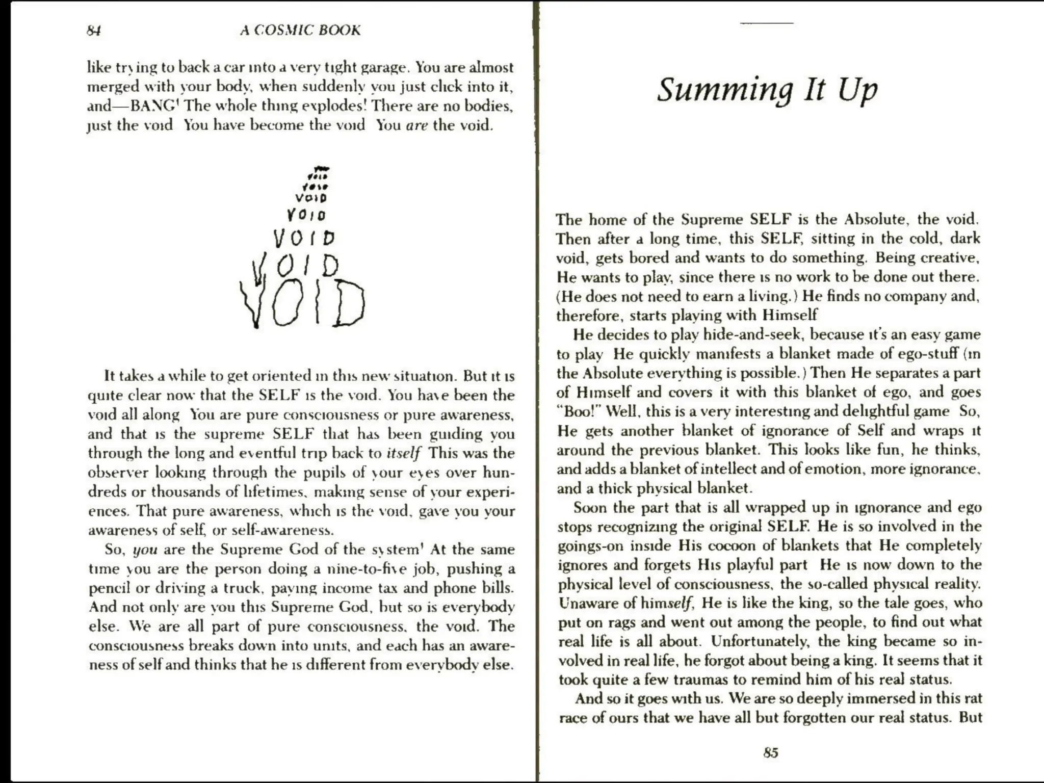 B+ A COSMIC BOOK
like try ing to back a car into a very tight garage. You are almost
merged with your body, when suddenly vou just click into it,
and— BANG! The whole thing explodes! There are no bodies,
just the void You have become the void You are the void.
row
eis
vere
Vor
YOro
YOrD
yO!D
orp
It takes a while to get oriented in this new situation. But tt 1s
quite clear now that the SELF 1s the void. You have been the
void all along You are pure consciousness or pure awareness,
and that is the supreme SELF that has been guiding you
through the long and eventful trip back to itself This was the
observer looking through the pupils of your eyes over hun-
dreds or thousands of lifetimes. making sense of your experi-
ences. That pure awareness, which 1s the void, gave you your
awareness of self, or self-awareness.
So, you are the Supreme God of the system’ At the same
time you are the person doing a nine-to-five job, pushing a
pencil or driving a truck, paying income tax and phone bills.
And not only are you this Supreme God, but so is everybody
else. We are all part of pure consciousness, the void. The
consciousness breaks down into units, and each has an aware-
ness of self and thinks that he 1s different from everybody else.
Summing It Up
The home of the Supreme SELF is the Absolute, the void.
Then after a long time, this SELF, sitting in the cold, dark
void, gets bored and wants to do something. Being creative,
He wants to play, since there 1s no work to be done out there.
(He does not need to earn a living.) He finds no company and,
therefore, starts playing with Himself
He decides to play hide-and-seek, because it’s an easy game
to play He quickly manifests a blanket made of ego-stuff (:n
the Absolute everything is possible.) Then He separates a part
of Himself and covers it with this blanket of ego, and goes
“Boo!” Well, this is a very interesting and delightful game So,
He gets another blanket of ignorance of Self and wraps it
around the previous blanket. This looks like fun, he thinks,
and adds a blanket of intellect and of emotion, more ignorance,
and a thick physical blanket.
Soon the part that is all wrapped up in ignorance and ego
stops recognizing the original SELF. He is so involved in the
goings-on inside His cocoon of blankets that He completely
ignores and forgets His playful part He is now down to the
physical level of consciousness, the so-called physical reality.
Unaware of himself, He is like the king, so the tale goes, who
put on rags and went out among the people, to find out what
real life is all about. Unfortunately, the king became so in-
volved in real life, he forgot about being a king. It seems that it
took quite a few traumas to remind him of his real status.
And so it goes with us. We are so deeply immersed in this rat
race of ours that we have all but forgotten our real status. But
85
 