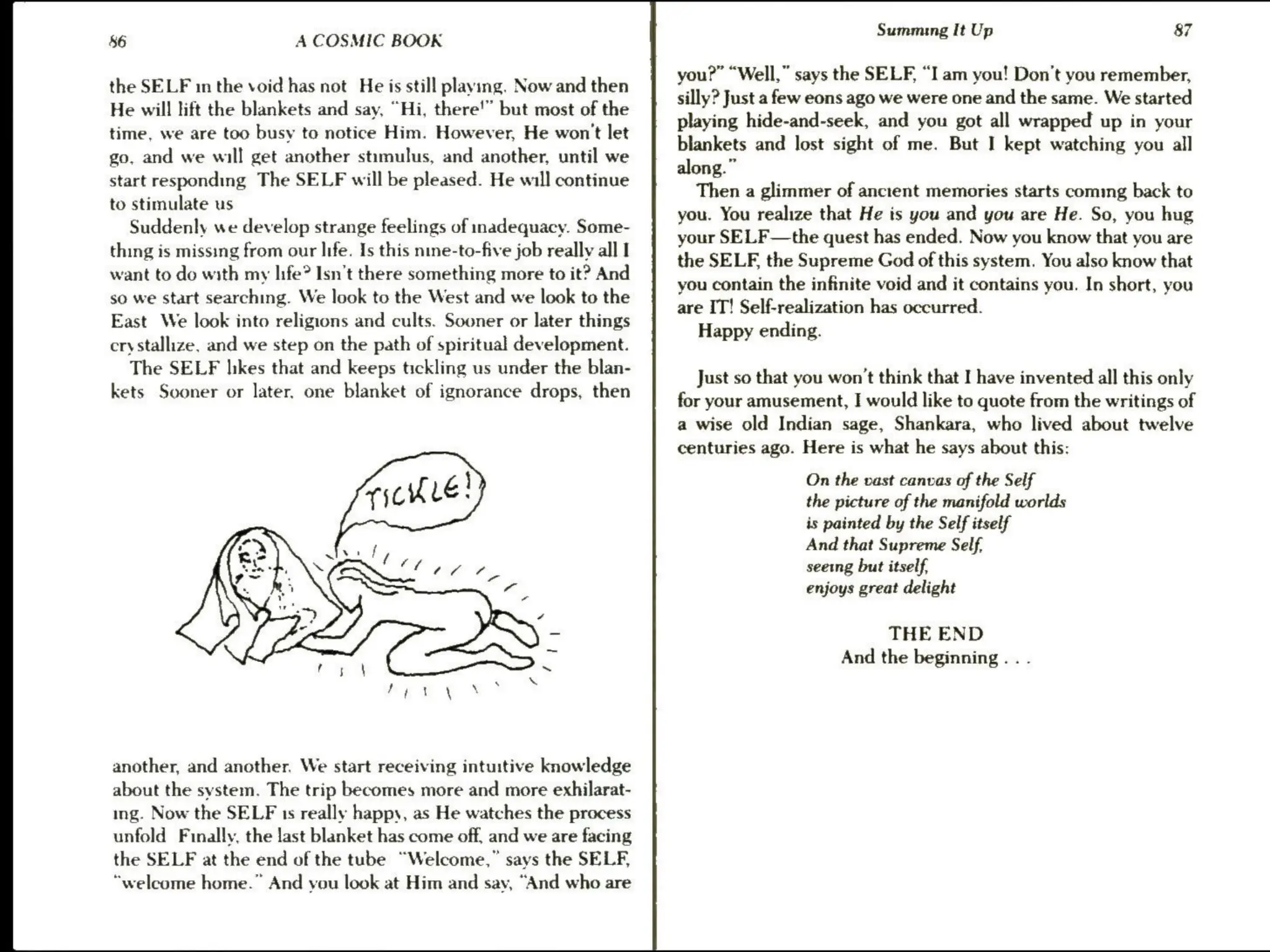 86 A COSMIC BOOK
the SELF in the void has not He is still playing. Now and then
He will lift the blankets and say, “Hi, there'” but most of the
time, we are too busy to notice Him. However, He won't let
go, and we will get another stimulus, and another, until we
start responding The SELF will be pleased. He will continue
to stimulate us
Suddenly we develop strange feelings of inadequacy. Some-
thing is missing from our life. Is this nine-to-five job really all I
want to do with my life? Isn't there something more to it? And
so we start searching. We look to the West and we look to the
East We look into religions and cults. Sooner or later things
crystallize, and we step on the path of spiritual development.
The SELF hkes that and keeps tickling us under the blan-
kets Sooner or later, one blanket of ignorance drops, then
another, and another. We start receiving intuitive knowledge
about the system. The trip becomes more and more exhilarat-
ing. Now the SELF 1s really happy, as He watches the process
unfold Finally, the last blanket has come off, and we are facing
the SELF at the end of the tube “Welcome,” says the SELF,
“welcome home.” And you look at Him and say, “And who are
Summing It Up 87
you?” “Well,” says the SELF, “I am you! Don’t you remember,
silly? Just a few eons ago we were one and the same. We started
playing hide-and-seek, and you got all wrapped up in your
blankets and lost sight of me. But I kept watching you all
along.”
Then a glimmer of ancient memories starts coming back to
you. You realize that He is you and you are He. So, you hug
your SELF—the quest has ended. Now you know that you are
the SELF, the Supreme God of this system. You also know that
you contain the infinite void and it contains you. In short, you
are IT! Self-realization has occurred.
Happy ending.
Just so that you won't think that I have invented all this only
for your amusement, I would like to quote from the writings of
a wise old Indian sage, Shankara, who lived about twelve
centuries ago. Here is what he says about this:
On the vast canvas of the Self
the picture of the manifold worlds
is painted by the Self itself
And that Supreme Self.
seeing but itself,
enjoys great delight
THE END
And the beginning . . .
 