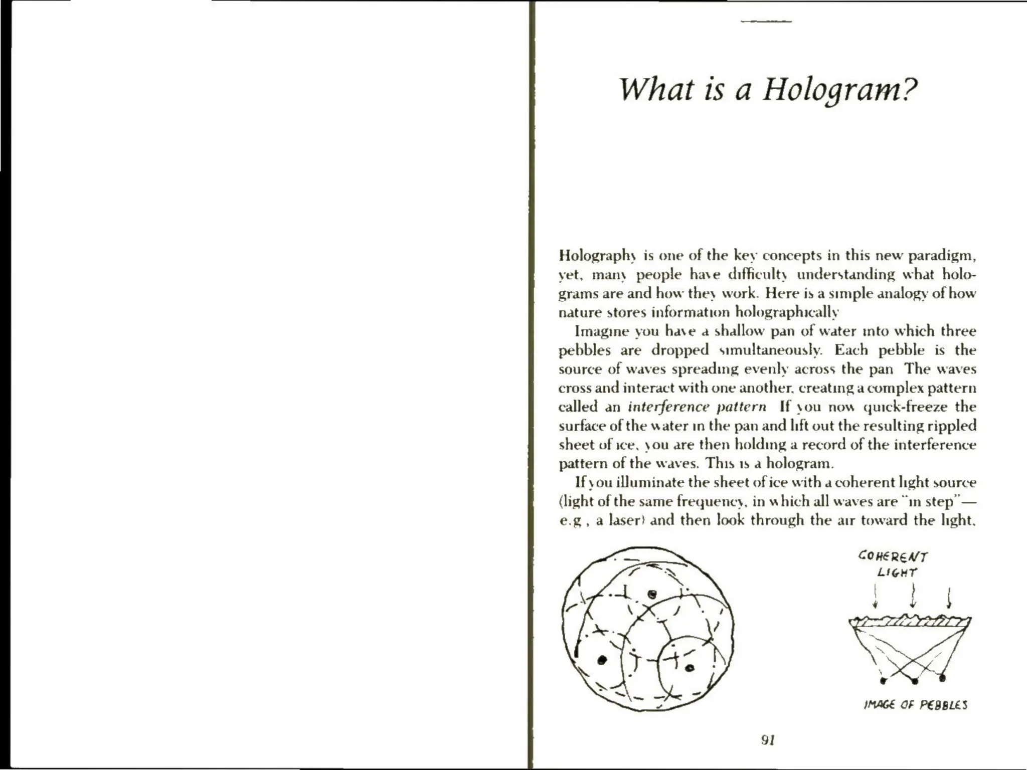 What is a Hologram?
Holography is one of the key concepts in this new paradigm,
yet, many people have difficulty understanding what holo-
grams are and how they work. Here is a simple analogy of how
nature stores information holographically
Imagine you have a shallow pan of water into which three
pebbles are dropped simultaneously. Each pebble is the
source of waves spreading evenly across the pan The waves
cross and interact with one another, creating a complex pattern
called an interference pattern If you now quick-freeze the
surface of the water in the pan and lift out the resulting rippled
sheet of ice, you are then holding a record of the interference
pattern of the waves. This 15 a hologram.
If you illuminate the sheet of ice with a coherent light source
(light of the same frequency, in which all waves are “in step”
—
e.g, a laser} and then look through the air toward the hght.
COHERENT
LIGHT
IMAGE OF PEBBLES
 
