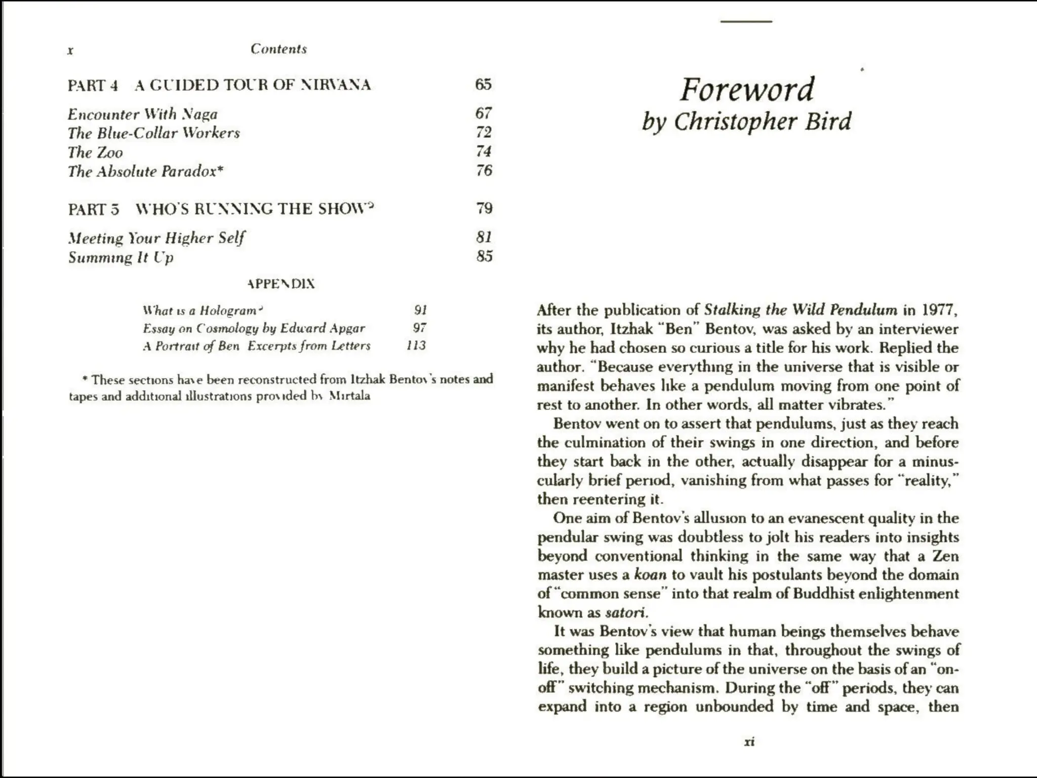 x Contents
PART 4 A GUIDED TOUR OF NIRVANA 65
Encounter With Naga 67
The Blue-Collar Workers 7.
The Zoo 7:
The Absolute Paradox* i
PARTS WHO'S RUNNING THE SHOW? 79
Meeting Your Higher Self 81
Summing It Up 85
APPENDIX
What ts a Holagram? 9
Essay on Cosmology by Edward Apgar 97
A Portrait of Ben Excerpts from Letters 113
* These sections have been reconstructed from Itzhak Bentov's notes and
tapes and additional illustrations provided by Murtala
Foreword
by Christopher Bird
After the publication of Stalking the Wild Pendulum in 1977,
its author, Itzhak “Ben” Bentov, was asked by an interviewer
why he had chosen so curious a title for his work. Replied the
author. “Because everything in the universe that is visible or
manifest behaves like a pendulum moving from one point of
rest to another. In other words, all matter vibrates.”
Bentov went on to assert that pendulums, just as they reach
the culmination of their swings in one direction, and before
they start back in the other, actually disappear for a minus-
cularly brief period, vanishing from what passes for “reality,”
then reentering it.
One aim of Bentov’s allusion to an evanescent quality in the
pendular swing was doubtless to jolt his readers into insights
beyond conventional thinking in the same way that a Zen
master uses a koan to vault his postulants beyond the domain
of “common sense” into that realm of Buddhist enlightenment
known as satori.
It was Bentov's view that human beings themselves behave
something like pendulums in that, throughout the swings of
life, they build a picture of the universe on the basis of an “on-
off” switching mechanism. During the “off” periods, they can
expand into a region unbounded by time and space, then
xi
 