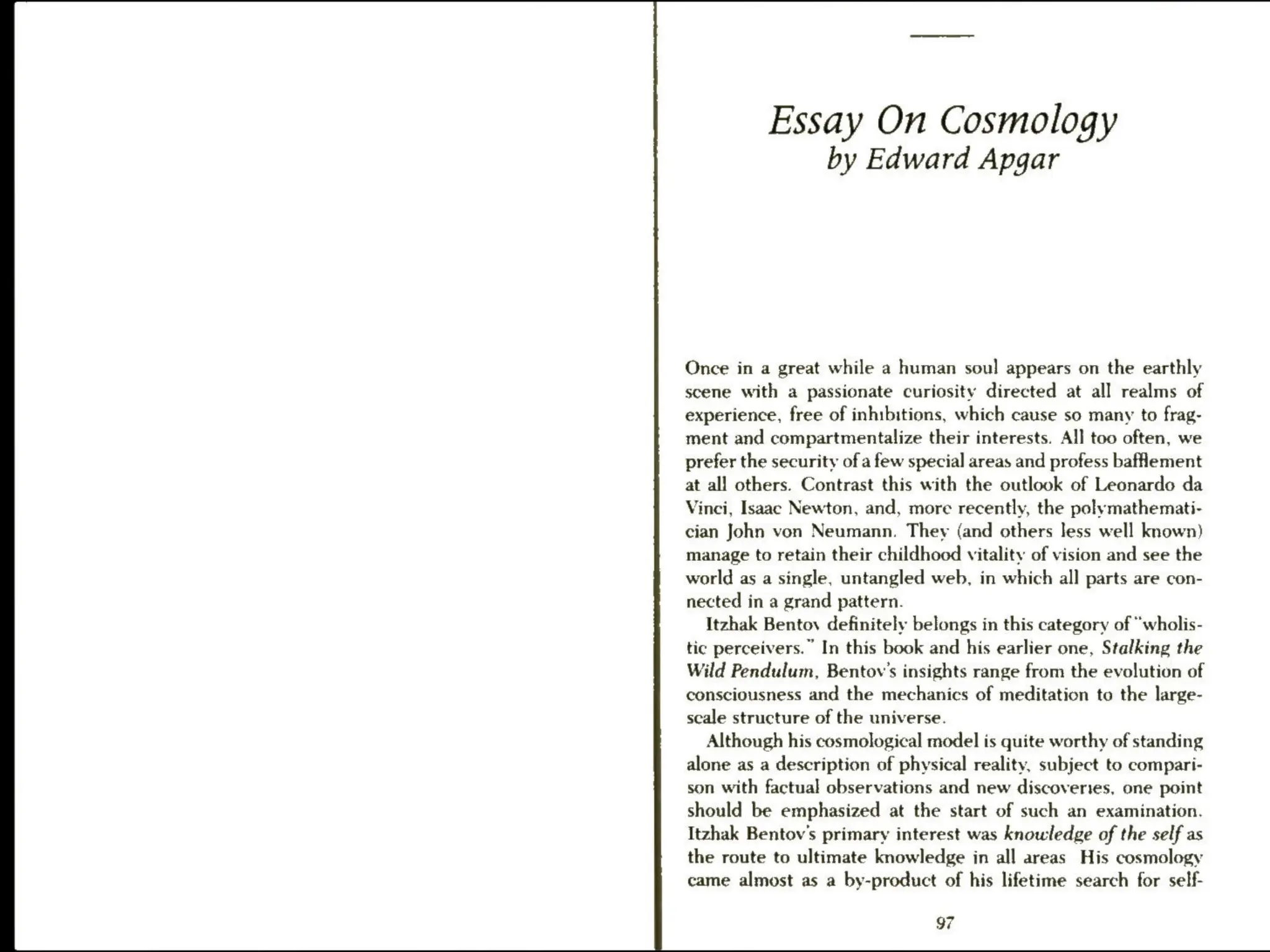 Essay On Cosmology
by Edward Apgar
Once in a great while a human soul appears on the earthly
scene with a passionate curiosity directed at all realms of
experience, free of inhibitions, which cause so many to frag-
ment and compartmentalize their interests. All too often, we
prefer the security of a few special areas and profess baflement
at all others. Contrast this with the outlook of Leonardo da
Vinci, Isaac Newton, and, more recently, the polymathemati-
cian John von Neumann. They (and others less well known)
manage to retain their childhood vitality of vision and see the
world as a single, untangled web, in which all parts are con-
nected in a grand pattern.
Itzhak Bentov definitely belongs in this category of “wholis-
tic perceivers.” In this book and his earlier one, Stalking the
Wild Pendulum, Bentov’s insights range from the evolution of
consciousness and the mechanics of meditation to the large-
scale structure of the universe.
Although his cosmological model is quite worthy of standing
alone as a description of physical reality, subject to compari-
son with factual observations and new discoveries, one point
should be emphasized at the start of such an examination.
Itzhak Bentov's primary interest was knowledge of the self as
the route to ultimate knowledge in all areas His cosmology
came almost as a by-product of his lifetime search for self-
97
 