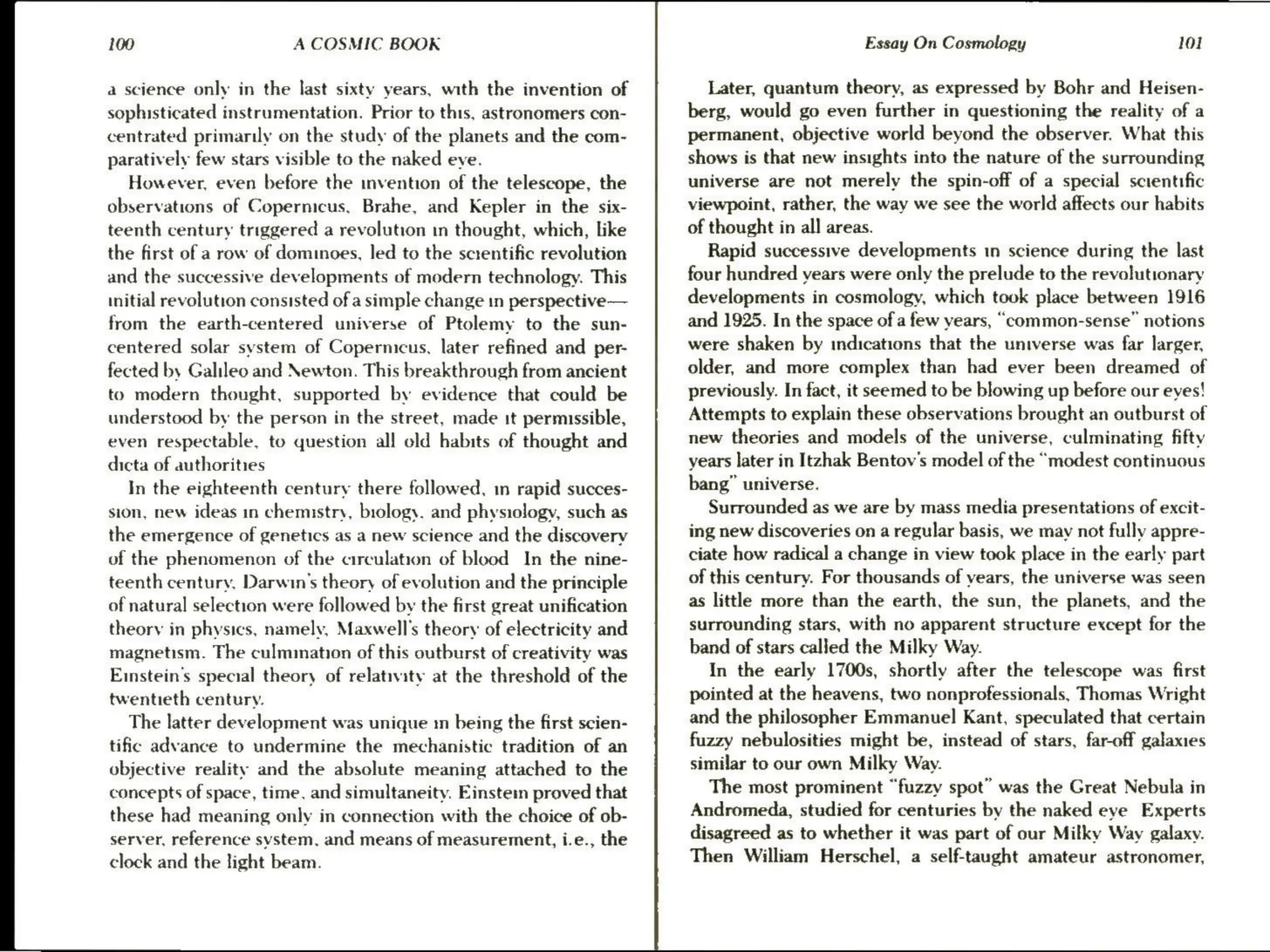 100 A COSMIC BOOK
a science only in the last sixty years, with the invention of
sophisticated instrumentation. Prior to this, astronomers con-
centrated primarily on the study of the planets and the com-
paratively few stars visible to the naked eye.
However, even before the invention of the telescope, the
observations of Copernicus, Brahe, and Kepler in the six-
teenth century triggered a revolution in thought, which, like
the first ofa row of dominoes, led to the screntific revolution
and the successive developments of modern technology. This
initial revolution consisted of a simple change in perspective
—
from the earth-centered universe of Ptolemy to the sun-
centered solar system of Copernicus, later refined and per-
fected by Galileo and Newton. This breakthrough from ancient
to modern thought, supported by evidence that could be
understood by the person in the street, made it permissible,
even respectable, to question all old habits of thought and
dicta of authorities
In the eighteenth century there followed, in rapid succes-
sion, new ideas in chemistry, biology. and physiology, such as
the emergence of genetics as a new science and the discovery
of the phenomenon of the circulation of blood In the nine-
teenth century, Darwin's theory of evolution and the principle
of natural selection were followed by the first great unification
theory in physics, namely, Maxwell's theory of electricity and
magnetism. The culmination of this outburst of creativity was
Einstein's special theory of relativity at the threshold of the
twentieth century.
The latter development was unique tm being the first scien-
tific advance to undermine the mechanistic tradition of an
objective reality and the absolute meaning attached to the
concepts of space, time. and simultaneity. Einstem proved that
these had meaning only in connection with the choice of ob-
server, reference svstem, and means of measurement, i.e., the
clock and the light beam.
Essay On Cosmology 101
Later, quantum theory, as expressed by Bohr and Heisen-
berg, would go even further in questioning the reality of a
permanent, objective world beyond the observer. What this
shows is that new insights into the nature of the surrounding
universe are not merely the spin-off of a special scientific
viewpoint, rather, the way we see the world affects our habits
of thought in all areas.
Rapid successive developments in science during the last
four hundred years were only the prelude to the revolutionary
developments in cosmology, which took place between 1916
and 1925. In the space of a few years, “common-sense” notions
were shaken by indications that the universe was far larger,
older, and more complex than had ever been dreamed of
previously. In fact, it seemed to be blowing up before our eyes!
Attempts to explain these observations brought an outburst of
new theories and models of the universe, culminating fifty
years later in Itzhak Bentov’s model of the “modest continuous
bang” universe.
Surrounded as we are by mass media presentations of excit-
ing new discoveries on a regular basis, we may not fully appre-
ciate how radical a change in view took place in the early part
of this century. For thousands of years, the universe was seen
as little more than the earth, the sun, the planets, and the
surrounding stars, with no apparent structure except for the
band of stars called the Milky Way.
In the early 1700s, shortly after the telescope was first
pointed at the heavens, two nonprofessionals, Thomas Wright
and the philosopher Emmanuel Kant, speculated that certain
fuzzy nebulosities might be, instead of stars, far-off galaxies
similar to our own Milky Way.
The most prominent “fuzzy spot” was the Great Nebula in
Andromeda, studied for centuries by the naked eye Experts
disagreed as to whether it was part of our Milky Way galaxv.
Then William Herschel, a self-taught amateur astronomer,
 