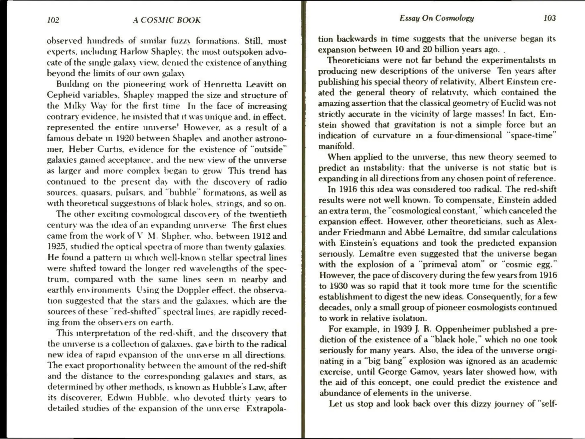 102 A COSMIC BOOK
observed hundreds of similar fuzzy formations. Still, most
experts, including Harlow Shapley, the most outspoken advo-
cate of the single galaxy view, demed the existence of anything
beyond the limits of our own galaxy
Building on the pioneering work of Hennetta Leavitt on
Cepheid variables, Shapley mapped the size and structure of
the Milky Way for the first time In the face of increasing
contrary evidence, he insisted that it was unique and. in effect,
represented the entire universe' However, as a result of a
famous debate in 1920 between Shapley and another astrono-
mer, Heber Curtis, evidence for the existence of “outside”
galaxies gained acceptance, and the new view of the universe
as larger and more complex began to grow This trend has
continued to the present day with the discovery of radio
sources, quasars, pulsars, and “bubble” formations, as well as
with theoretical suggestions of black holes, strings, and so on.
The other exciting cosmological discovery of the twentieth
century was the idea of an expanding unwerse_ The first clues
came from the work of VM. Shpher. who, between 1912 and
1925, studied the optical spectra of more than twenty galaxies.
He found a pattern in which well-known stellar spectral lines
were shifted toward the longer red wavelengths of the spec-
trum, compared with the same lines seen m nearby and
earthly environments Using the Doppler effect, the observa-
tion suggested that the stars and the galaxies, which are the
sources of these “red-shifted” spectral lines, are rapidly reced-
ing from the observers on earth.
This interpretation of the red-shift, and the discovery that
the unrverse 1s a collection of galaxies. gave birth to the radical
new idea of rapid expansion of the unnerse 1 all directions.
The exact proportionality between the amount of the red-shift
and the distance to the corresponding galaxies and stars, as
determined by other methods, 1s known as Hubble's Law, after
its discoverer, Edwin Hubble, who devoted thirty years to
detailed studies of the expansion of the unnverse Extrapola-
Essay On Cosmology 103
tion backwards in time suggests that the universe began its
expansion between 10 and 20 billion years ago. .
Theoreticians were not far behind the experimentalists in
producing new descriptions of the universe Ten years after
publishing his special theory of relativity, Albert Einstem cre-
ated the general theory of relativity, which contained the
amazing assertion that the classical geometry of Euclid was not
strictly accurate in the vicinity of large masses! In fact, Ein-
stein showed that gravitation is not a simple force but an
indication of curvature in a four-dimensional “space-time”
manifold.
When applied to the universe, this new theory seemed to
predict an instability: that the universe is not static but is
expanding in all directions from any chosen point of reference.
In 1916 this idea was considered too radical. The red-shift
results were not well known. To compensate, Einstein added
an extra term, the “cosmological constant,” which canceled the
expansion effect. However, other theoreticians, such as Alex-
ander Friedmann and Abbé Lemaitre, did similar calculations
with Einstein’s equations and took the predicted expansion
seriously. Lemaitre even suggested that the universe began
with the explosion of a “primeval atom” or “cosmic egg.”
However, the pace of discovery during the few years from 1916
to 1930 was so rapid that it took more time for the scientific
establishment to digest the new ideas. Consequently, for a few
decades, only a small group of pioneer cosmologists continued
to work in relative isolation.
For example, in 1939 J. R. Oppenheimer published a pre-
diction of the existence of a “black hole,” which no one took
seriously for many years. Also, the idea of the universe origi-
nating in a “big bang” explosion was ignored as an academic
exercise, until George Gamov, years later showed how, with
the aid of this concept, one could predict the existence and
abundance of elements in the universe.
Let us stop and look back over this dizzy journey of “self-
 
