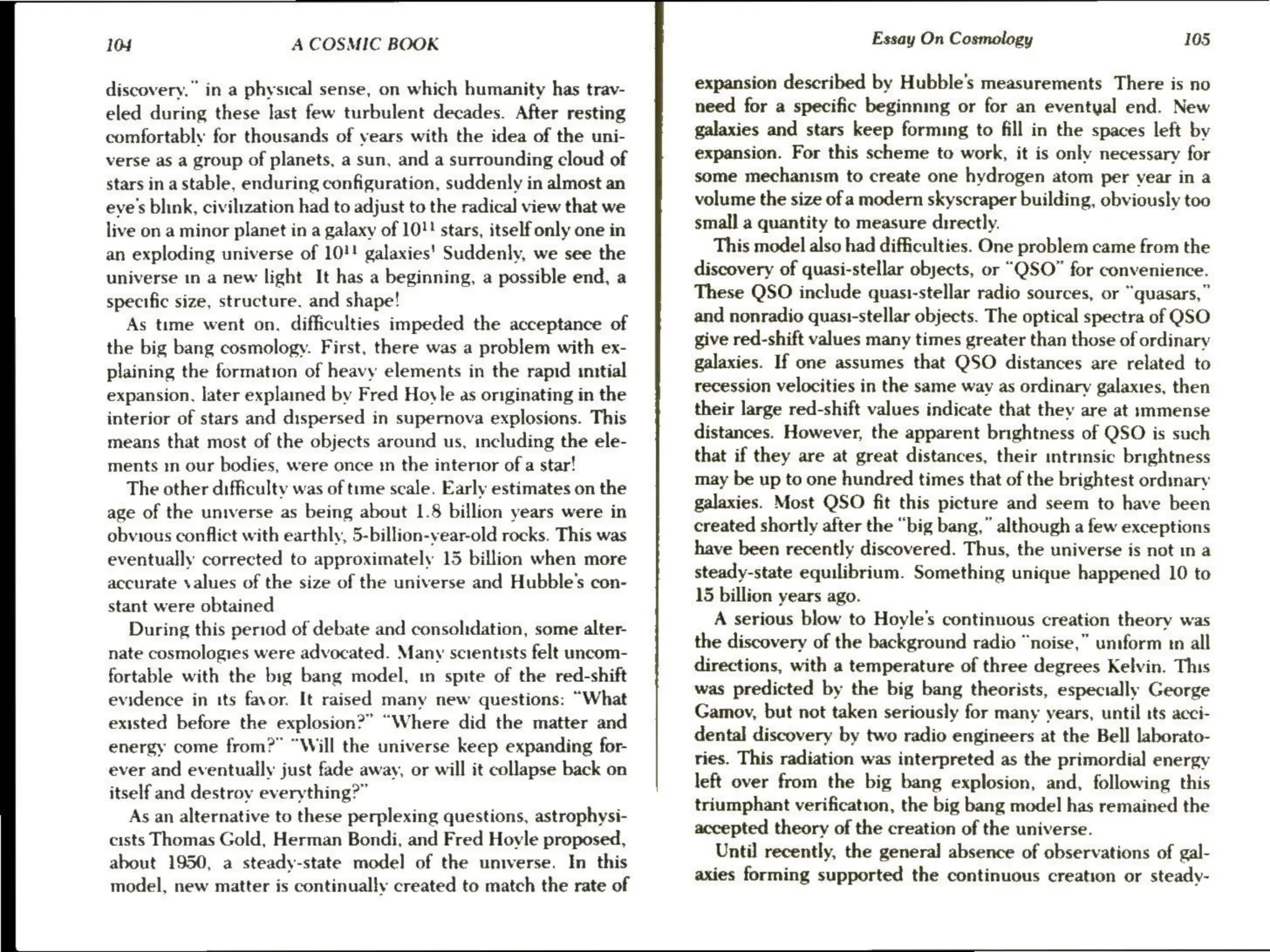 104 A COSMIC BOOK
discovery.” in a physical sense, on which humanity has trav-
eled during these last few turbulent decades. After resting
comfortably for thousands of years with the idea of the uni-
verse as a group of planets, a sun, and a surrounding cloud of
stars in a stable, enduring configuration, suddenly in almost an
eye's blink, civilization had to adjust to the radical view that we
live on a minor planet in a galaxy of 10!" stars, itself only one in
an exploding universe of 10!! galaxies’ Suddenly, we see the
universe in a new light It has a beginning, a possible end, a
specific size, structure, and shape!
As time went on. difficulties impeded the acceptance of
the big bang cosmology. First, there was a problem with ex-
plaining the formation of heavy elements in the rapid initial
expansion, later explained by Fred Hoyle as originating in the
interior of stars and dispersed in supernova explosions. This
means that most of the objects around us, including the ele-
ments in our bodies, were once m the interior of a star!
The other difficulty was of tume scale. Early estimates on the
age of the universe as being about 1.8 billion years were in
obvious conflict with earthly, 5-billion-year-old rocks, This was
eventually corrected to approximately 15 billion when more
accurate values of the size of the universe and Hubble's con-
stant were obtained
During this period of debate and consolidation, some alter-
nate cosmologies were advocated. Many scientists felt uncom-
fortable with the big bang model, in spite of the red-shift
evidence in its favor. It raised many new questions: “What
existed before the explosion?” “Where did the matter and
energy come from?” “Will the universe keep expanding for-
ever and eventually just fade away, or will it collapse back on
itself and destroy everything?”
As an alternative to these perplexing questions, astrophysi-
cists Thomas Gold, Herman Bondi, and Fred Hoyle proposed,
about 1950, a steady-state model of the universe. In this
model, new matter is continually created to match the rate of
Essay On Cosmology 105
expansion described by Hubble's measurements There is no
need for a specific beginning or for an eventyal end. New
galaxies and stars keep forming to fill in the spaces left by
expansion. For this scheme to work, it is only necessary for
some mechanism to create one hydrogen atom per vear in a
volume the size of a modern skyscraper building, obviously too
small a quantity to measure directly.
This model also had difficulties. One problem came from the
discovery of quasi-stellar objects, or “QSO” for convenience.
These QSO include quasi-stellar radio sources, or “quasars,”
and nonradio quast-stellar objects. The optical spectra of QSO
give red-shift values many times greater than those of ordinary
galaxies. If one assumes that QSO distances are related to
recession velocities in the same way as ordinary galaxies, then
their large red-shift values indicate that they are at s:mmense
distances. However, the apparent brightness of QSO is such
that if they are at great distances, their intrinsic brightness
may be up to one hundred times that of the brightest ordinary
galaxies. Most QSO fit this picture and seem to have been
created shortly after the “big bang,” although a few exceptions
have been recently discovered. Thus, the universe is not in a
steady-state equilibrium. Something unique happened 10 to
15 billion years ago.
A serious blow to Hoyle’s continuous creation theory was
the discovery of the background radio “noise,” uniform tn all
directions, with a temperature of three degrees Kelvin. This
was predicted by the big bang theorists, especially George
Gamoy, but not taken seriously for many years, until tts acci-
dental discovery by two radio engineers at the Bell laborato-
ries. This radiation was interpreted as the primordial energy
left over from the big bang explosion, and, following this
triumphant verification, the big bang model has remained the
accepted theory of the creation of the universe.
Until recently, the general absence of observations of gal-
axies forming supported the continuous creation or steady-
 