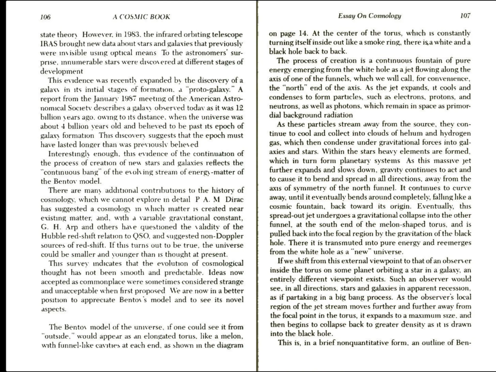 106 A COSMIC BOOK
state theory However, in 1983, the infrared orbiting telescope
IRAS brought new data about stars and galavies that previously
were invisible using optical means To the astronomers’ sur-
prise, innumerable stars were discov ered at different stages of
development
This evidence was recentls expanded by the discovery of a
galaxy in its imtial stages of formation. a “proto-galaxyv.” A
report from the January 1987 meeting of the American Astro-
nomical Socetv describes a galaxy observed today as it was 12
billion years ago, owing to its distance, when the universe was
about 4 billion years old and believed to be past its epoch of
galaxy formation This discovers suggests that the epoch must
have lasted longer than was previously believed
Interestingly enough, this evidence of the continuation of
the process of creation of new stars and galaxies reflects the
“continuous bang” of the evolying stream of energy-matter of
the Bentov model.
There are many additional contributions to the history of
cosmology, which we cannot explore in detail P A. M_ Dirac
has suggested a cosmology in which matter 15 created near
existing matter, and, with a variable gravitational constant,
G. H. Arp and others have questioned the validity of the
Hubble red-shift relation to QSO, and suggested non-Doppler
sources of red-shift. If this turns out to be true, the universe
could be smaller and younger than 1s thought at present.
This survey indicates that the evolution of cosmological
thought has not been smooth and predictable. Ideas now
accepted as commonplace were sometimes considered strange
and unacceptable when first proposed We are now in a better
position to appreciate Bentov’s model and to see its novel
aspects.
The Bento, model of the universe, if one could see it from
“outside,” would appear as an elongated torus, like a melon,
with funnel-hke cavities at each end, as shown im the diagram
Essay On Cosmology 107
on page 14. At the center of the torus, which ts constantly
turning itself inside out like a smoke ring, there isa white and a
black hole back to back.
The process of creation is a continuous fountain of pure
energy emerging from the white hole as a jet flowing along the
axis of one of the funnels, which we will call, for conventence,
the “north” end of the axis. As the jet expands, it cools and
condenses to form particles, such as electrons, protons, and
neutrons, as well as photons, which remain in space as primor-
dial background radiation
As these particles stream away from the source, they con-
tinue to cool and collect into clouds of helium and hydrogen
gas, which then condense under gravitational forces into gal-
axies and stars. Within the stars heavy elements are formed,
which in turn form planetary systems As this massive jet
further expands and slows down, gravity continues to act and
to cause it to bend and spread 1n all directions, away from the
axis of symmetry of the north funnel. It contmues to curve
away, until it eventually bends around completely, falling hike a
cosmic fountain, back toward its origin. Eventually, this
spread-out jet undergoes a gravitational collapse into the other
funnel, at the south end of the melon-shaped torus, and is
pulled back into the focal region by the gravitation of the black
hole. There it is transmuted into pure energy and reemerges
from the white hole as a “new” universe.
If we shift from this external viewpoint to that of an observer
inside the torus on some planet orbiting a star in a galaxy, an
entirely different viewpoint exists. Such an observer would
see, in all directions, stars and galaxies in apparent recession,
as if partaking in a big bang process. As the observer's local
region of the jet stream moves further and further away from
the focal point in the torus, it expands to a maximum size, and
then begins to collapse back to greater density as it 1s drawn
into the black hole.
This is, in a brief nonquantitative form, an outline of Ben-
 