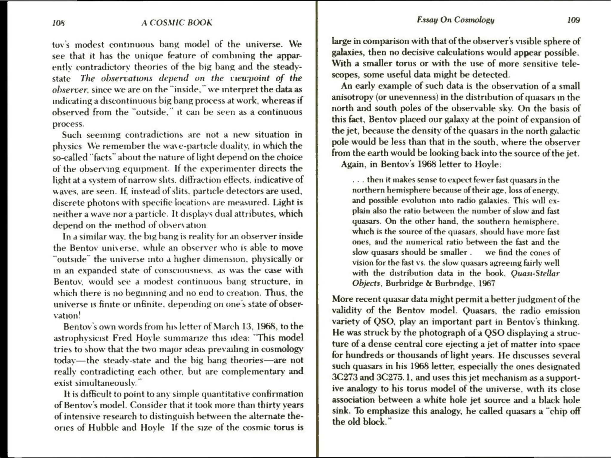 108 A COSMIC BOOK
tov's modest continuous bang model of the universe. We
see that it has the unique feature of combining the appar-
ently contradictory theories of the big bang and the steady-
state The observations depend on the vrewpoint of the
observer, since we are on the “inside,” we interpret the data as
indicating a discontinuous big bang process at work, whereas if
observed from the “outside,” it can be seen as a continuous
process.
Such seemmg contradictions are not a new situation in
physics We remember the wave-particle duality, in which the
so-called “facts” about the nature of light depend on the choice
of the observing equipment. If the experimenter directs the
light at a system of narrow shits. diffraction effects, indicative of
waves, are seen. If, instead of slits, particle detectors are used,
discrete photons with specific locations are measured. Light is
neither a wave nor a particle. It displays dual attributes, which
depend on the method of observation
In a similar way, the big bang is reality for an observer inside
the Bentov universe, while an observer who is able to move
“outside” the universe into a higher dimension, physically or
in an expanded state of consciousness, as was the case with
Bentov, would see a modest continuous bang structure, in
which there is no beginning and no end to creation. Thus, the
universe 1s finite or infinite. depending on one’s state of obser-
vation!
Bentov's own words from his letter of March 13, 1968, to the
astrophysicist Fred Hoyle summarize this :dea: “This model
tries to show that the two major ideas prevailing in cosmology
today—the steady-state and the big bang thecries—are not
really contradicting each other, but are complementary and
exist simultaneously.”
It is difficult to point to any simple quantitative confirmation
of Bentov's model. Consider that it took more than thirty years
of intensive research to distinguish between the alternate the-
onies of Hubble and Hoyle If the size of the cosmic torus is
Essay On Cosmology 109
large in comparison with that of the observer's visible sphere of
galaxies, then no decisive calculations would appear possible.
With a smaller torus or with the use of more sensitive tele-
scopes, some useful data might be detected.
An early example of such data is the observation of a small
anisotropy (or unevenness) in the distribution of quasars in the
north and south poles of the observable sky. On the basis of
this fact, Bentov placed our galaxy at the point of expansion of
the jet, because the density of the quasars in the north galactic
pole would be less than that in the south, where the observer
from the earth would be looking back into the source of the jet.
Again, in Bentov's 1968 letter to Hoyle:
_.. then it makes sense to expect fewer fast quasars in the
northern hemisphere because of their age, loss of energy,
and possible evolution into radio galaxies. This will ex-
plain also the ratio between the number of slow and fast
quasars. On the other hand, the southern hemisphere.
which is the source of the quasars, should have more fast
ones, and the numerical ratio between the fast and the
slow quasars should be smaller. —_ we find the cones of
vision for the fast vs. the slow quasars agreeing fairly well
with the distribution data in the book. Quast-Stellar
Objects, Burbridge & Burbridge, 1967
More recent quasar data might permit a better judgment of the
validity of the Bentov model. Quasars, the radio emission
variety of QSO, play an important part in Bentov’s thinking.
He was struck by the photograph of a QSO displaying a struc-
ture of a dense central core ejecting a jet of matter into space
for hundreds or thousands of light years. He discusses several
such quasars in his 1968 letter, especially the ones designated
3C273 and 3C275. 1, and uses this jet mechanism as a support-
ive analogy to his torus model of the universe, with its close
association between a white hole jet source and a black hole
sink. To emphasize this analogy, he called quasars a “chip off
the old block.”
 