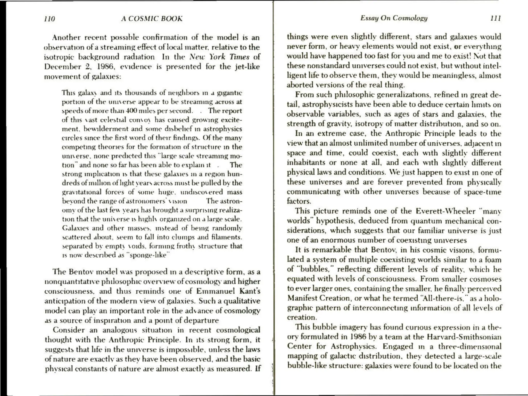 Lid A COSMIC BOOK
Another recent possible confirmation of the model is an
observation ofa streaming effect of local matter, relative to the
isotropic background radiation In the New York Times of
December 2, 1986, evidence is presented for the jet-like
movement of galaxies:
This galaxy and its thousands of neighbors in a gigantic
portion of the universe appear to be streaming across at
speeds of more than 400 miles per second. The report
of this vast celestial convoy has caused growing excite-
ment, bewilderment and some disbeltef in astrophysics
circles since the first word of their findings. Of the many
competing theories for the formation of structure in the
universe, none predicted this “large scale streaming mo-
tion” and none so far has been able to explain it The
strong implication 1s that these galames in a region hun-
dreds of million of light vears across must be pulled by the
gravitational forces of some huge, undiscovered mass
bevond the range of astronomers vision The astron-
omy of the last few years has brought a surprising realiza-
tion that the universe ts highly organized on a large scale.
Galaxies and other masses, instead of bemg randomly
scattered about, seem to fal! into clumps and filaments.
separated by empty voids, forming frothy structure that
1s now desenbed as “sponge-like”
The Bentov model was proposed in a descriptive form, as a
nonquantitative philosophic overview of cosmology and higher
consciousness, and thus reminds one of Emmanuel Kant’s
anticipation of the modern view of galaxies. Such a qualitative
model can play an important role in the advance of cosmology
as a source of inspiration and a pomt of departure
Consider an analogous situation in recent cosmological
thought with the Anthropic Principle. In its strong form, it
suggests that hfe in the universe is impossible, unless the laws
of nature are exactly as they have been observed, and the basic
physical constants of nature are almost exactly as measured. If
Essay On Cosmology Il
things were even slightly different, stars and galaxies would
never form, or heavy elements would not exist, or everything
would have happened too fast for you and me to exist! Not that
these nonstandard universes could not exist, but without intel-
ligent life to observe them, they would be meaningless, almost
aborted versions of the real thing.
From such philosophic generalizations, refined in great de-
tail, astrophysicists have been able to deduce certain hmits on
observable variables, such as ages of stars and galaxies, the
strength of gravity, isotropy of matter distribution, and so on.
In an extreme case, the Anthropic Principle leads to the
view that an almost unlimited number of universes, adjacent in
space and time, could coexist, each with slightly different
inhabitants or none at all, and each with slightly different
physical laws and conditions. We just happen to exist in one of
these universes and are forever prevented from physically
communicating with other universes because of space-tune
factors.
This picture reminds one of the Everett-Wheeler “many
worlds” hypothesis, deduced from quantum mechanical con-
siderations, which suggests that our familiar universe is just
one of an enormous number of coexisting universes
It is remarkable that Bentov, in his cosmic visions, formu-
lated a system of multiple coexisting worlds similar to a foam
of “bubbles,” reflecting different levels of reality, which he
equated with levels of consciousness. From smaller cosmoses
to ever larger ones, containing the smaller, he finally perceived
Manifest Creation, or what he termed “All-there-is,” as a holo-
graphic pattern of interconnecting information of all levels of
creation.
This bubble imagery has found curious expression in a the-
ory formulated in 1986 by a team at the Harvard-Smithsonian
Center for Astrophysics. Engaged in a three-dimensional
mapping of galactic distribution, they detected a large-scale
bubble-like structure: galaxies were found to be located on the
 