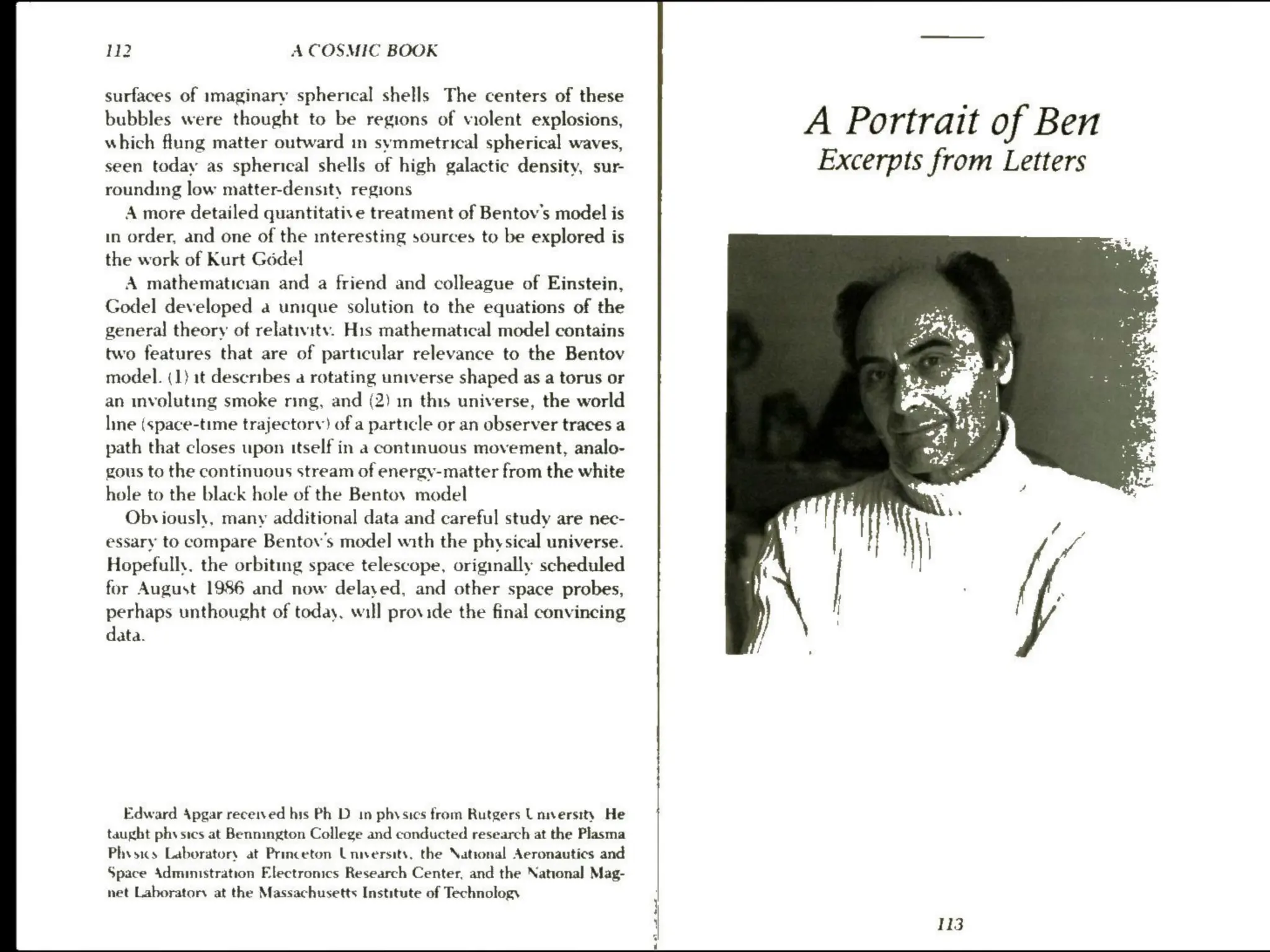 112 A COSMIC BOOK
surfaces of imaginary spherical shells The centers of these
bubbles were thought to be regions of violent explosions,
which flung matter outward in symmetrical spherical waves,
seen today as spherical shells of high galactic density, sur-
rounding low matter-density regions
A more detailed quantitatise treatment of Bentov's model is
in order, and one of the interesting sources to be explored is
the work of Kurt Gédel
A mathematician and a friend and colleague of Einstein,
Godel developed a unique solution to the equations of the
general theory of relativity. His mathematical model contains
two features that are of particular relevance to the Bentov
model. (1) 1t describes a rotating universe shaped as a torus or
an involuting smoke ring, and (2) in this universe, the world
line (space-time trajectory) of a particle or an observer traces a
path that closes upon itself in a contmuous movement, analo-
gous to the continuous stream of energy-matter from the white
hole to the black hole of the Bentov model
Obviously, many additional data and careful study are nec-
essary to compare Bentov's model with the physical universe.
Hopefully. the orbiting space telescope, originally scheduled
for August 1986 and now delayed, and other space probes,
perhaps unthought of today, will provide the final convincing
data.
Edward Apgar received his Ph D in physics from Rutgers Laversity He
taught physics at Bennington College and conducted research at the Plasma
Physics Laboratory at Princeton University, the “ational Aeronautics and
Space Administration Electronics Research Center, and the National Mag-
net Laboratory at the Massachusetts Institute of Technology
A Portrait of Ben
Excerpts from Letters
113
 