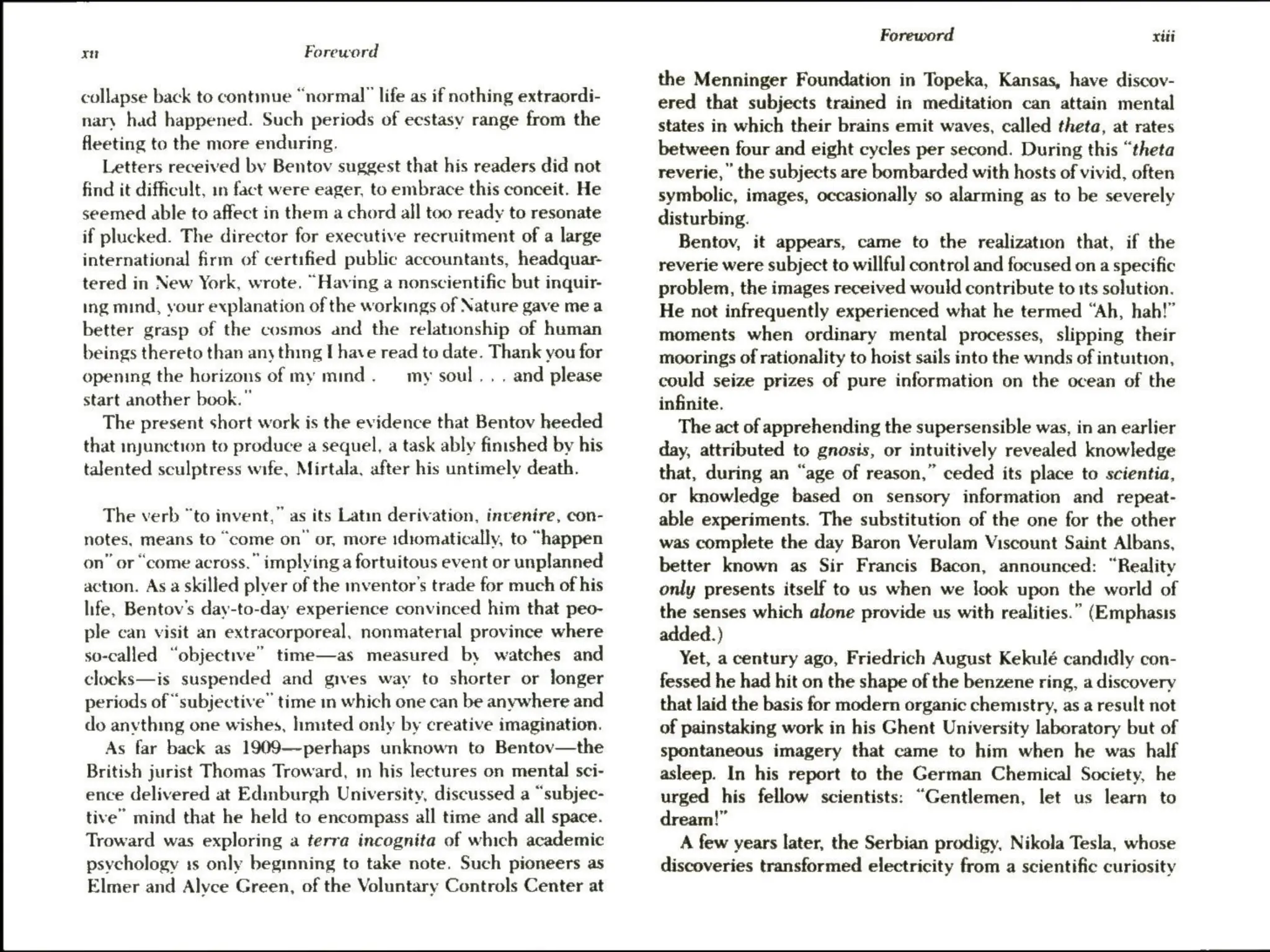 xn Foreword
collapse back to contmue “normal” life as if nothing extraordi-
nary had happened. Such periods of ecstasy range from the
fleeting to the more enduring.
Letters received by Bentov suggest that his readers did not
find it difficult, in fact were eager, to embrace this conceit. He
seemed able to affect in them a chord all too ready to resonate
if plucked. The director for executive recruitment of a large
international firm of certified public accountants, headquar-
tered in New York, wrote. “Having a nonscientific but inquir-
ing mind, your explanation of the workings of Nature gave mea
better grasp of the cosmos and the relationship of human
beings thereto than any thing I have read to date. Thank you for
opening the horizons of my mind. — my soul, . . and please
start another book.”
The present short work is the evidence that Bentov heeded
that injunction to produce a sequel, a task ably finished by his
talented sculptress wife, Mirtala, after his untimely death.
The verb “to invent,” as its Latin derivation, invenire, con-
notes, means to “come on’ or, more idiomatically, to “happen
on” or “come across.” implying a fortuitous event or unplanned
action. Asa skilled plyer of the mventor’s trade for much of his
life, Bentov's day-to-day experience convinced him that peo-
ple can visit an extracorporeal, nonmaterial province where
so-called “objective” time—as measured by watches and
clocks—is suspended and gives way to shorter or longer
periods of “subjective” time in which one can be anywhere and
do anything one wishes, limited only by creative imagination.
As far back as 1909—-perhaps unknown to Bentov—the
British jurist Thomas Troward, in his lectures on mental sci-
ence delivered at Edinburgh University, discussed a “subjec-
tive” mind that he held to encompass all time and all space.
Troward was exploring a terra incognita of which academic
psychology 1s only beginning to take note. Such pioneers as
Elmer and Alvce Green, of the Voluntary Controls Center at
Foreword xiii
the Menninger Foundation in Topeka, Kansas, have discov-
ered that subjects trained in meditation can attain mental
states in which their brains emit waves, called theta, at rates
between four and eight cycles per second. During this “theta
reverie, the subjects are bombarded with hosts of vivid, often
symbolic, images, occasionally so alarming as to be severely
disturbing.
Bentov, it appears, came to the realization that, if the
reverie were subject to willful control and focused on a specific
problem, the images received would contribute to its solution.
He not infrequently experienced what he termed “Ah, hah!”
moments when ordinary mental processes, slipping their
moorings of rationality to hoist sails into the winds of intuition,
could seize prizes of pure information on the ocean of the
infinite.
The act of apprehending the supersensible was, in an earlier
day, attributed to gnosis, or intuitively revealed knowledge
that, during an “age of reason,” ceded its place to scientia,
or knowledge based on sensory information and _ repeat-
able experiments. The substitution of the one for the other
was complete the day Baron Verulam Viscount Saint Albans,
better known as Sir Francis Bacon, announced: “Reality
only presents itself to us when we look upon the world of
the senses which alone provide us with realities.” (Emphasis
added.)
Yet, a century ago, Friedrich August Kekulé candidly con-
fessed he had hit on the shape of the benzene ring, a discovery
that laid the basis for modern organic chemistry, as a result not
of painstaking work in his Ghent University laboratory but of
spontaneous imagery that came to him when he was half
asleep. In his report to the German Chemical Society, he
urged his fellow scientists: “Gentlemen, let us learn to
dream!”
A few years later, the Serbian prodigy, Nikola Tesla, whose
discoveries transformed electricity from a scientific curiosity
 