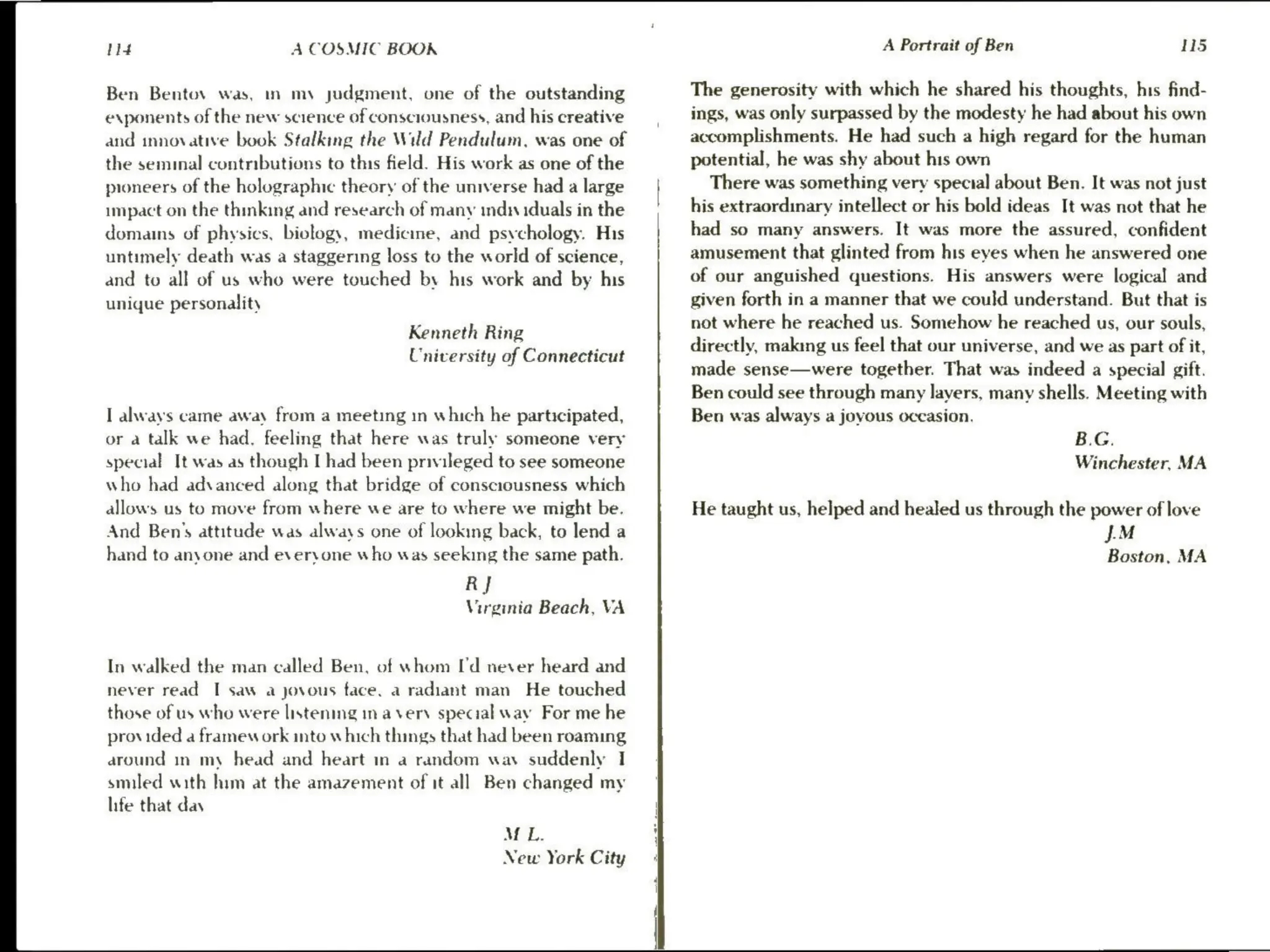 tld A COSMIC BOOK
Ben Bentov was, in my judgment, one of the outstanding
exponents of the new science of consciousness, and his creative
and innovative book Stalking the Wild Pendulum. was one of
the seminal contributions to this field. His work as one of the
pioneers of the holographic theory of the universe had a large
impact on the thinking and research of many indi iduals in the
domains of physics, biology, medicine, and psychology. His
untimely death was a staggering loss to the world of science,
and to all of us who were touched by his work and by his
unique personality
Kenneth Ring
University of Connecticut
I always came away from a meeting in which he participated,
or a talk we had. feeling that here was truly someone very
special It was as though I had been privileged to see someone
who had advanced along that bridge of consciousness which
allows us to move from where we are to where we might be.
And Ben’s attitude was always one of looking back, to lend a
hand to anyone and everyone who was seeking the same path.
RJ
Virginia Beach, VA
In walked the man called Ben, of whom I'd never heard and
never read I saw a jovous face, a radiant man He touched
those of us who were listening ina very special wav For me he
provided a framew ork into which things that had been roaming
around in my head and heart in a random way suddenly I
smiled with him at the amazement of it all Ben changed my
life that day
MeL.
New York City
A Portrait of Ben 115
The generosity with which he shared his thoughts, his find-
ings, was only surpassed by the modesty he had about his own
accomplishments. He had such a high regard for the human
potential, he was shy about his own
There was something very special about Ben. It was not just
his extraordinary intellect or his bold ideas It was not that he
had so many answers. It was more the assured, confident
amusement that glinted from his eyes when he answered one
of our anguished questions. His answers were logical and
given forth in a manner that we could understand. But that is
not where he reached us. Somehow he reached us, our souls,
directly, making us feel that our universe, and we as part of it,
made sense—were together. That was indeed a special gift.
Ben could see through many layers, many shells. Meeting with
Ben was always a joyous occasion.
B.G.
Winchester, MA
He taught us, helped and healed us through the power of love
JM
Boston, MA
 
