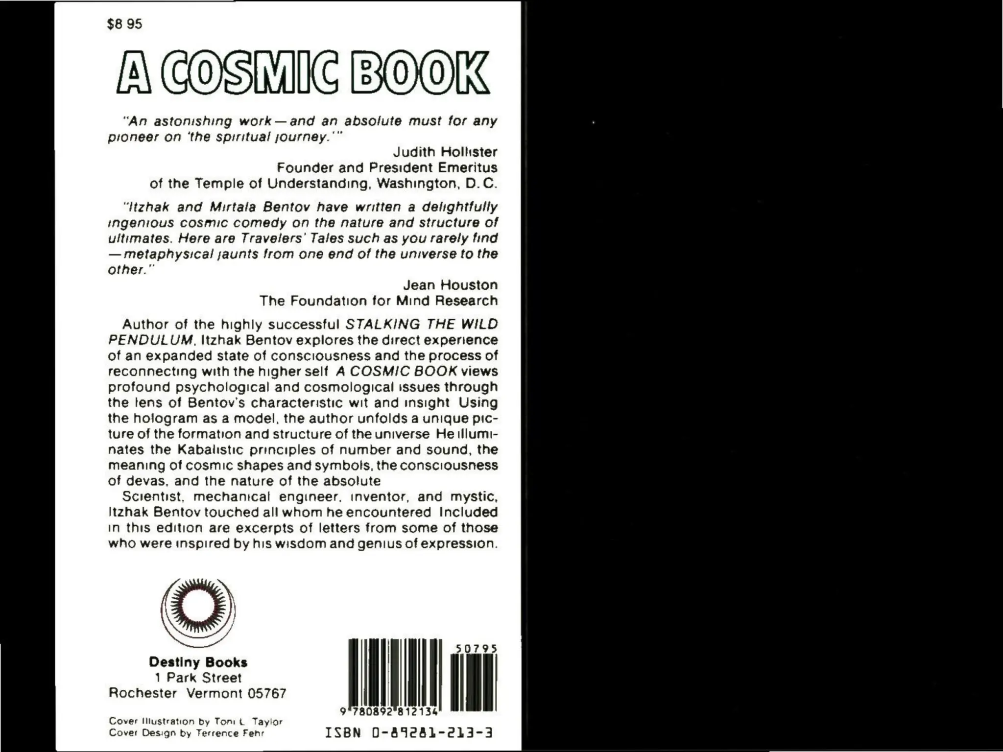 $8 95
[ COSMIC BOOK
“An astonishing work—and an absolute must for any
pioneer on ‘the spiritual sjourney."”
Judith Holhister
Founder and President Emeritus
of the Temple of Understanding, Washington, D.C.
“Itzhak and Mirtala Bentov have written a delightfully
ingenious cosmic comedy on the nature and structure of
ultimates. Here are Travelers’ Tales such as you rarely tind
— metaphysical jaunts from one end of the universe to the
other.”
Jean Houston
The Foundation for Mind Research
Author of the highly successful STALKING THE WILD
PENDULUM, Itzhak Bentov explores the direct experience
of an expanded state of consciousness and the process of
reconnecting with the higher self A COSMIC BOOK views
profound psychological and cosmological issues through
the tens of Bentov's characteristic wit and insight Using
the hologram as a model, the author unfolds a unique pic-
ture of the formation and structure of the universe He tIlumi-
nates the Kabalistic principles of number and sound, the
meaning of cosmic shapes and symbols, the consciousness
of devas, and the nature of the absolute
Scientist, mechanical engineer, inventor, and mystic,
Itzhak Bentov touched all whom he encountered Included
In this edition are excerpts of letters from some of those
who were inspired by his wisdom and genius of expression.
50795
Destiny Books
1 Park Street
Rochester Vermont 05767
9°780892"812134
Cover Design by Terrence Fehr ISBN 0-452841-213-3
Cover Illustration by Toni t Taylor
 