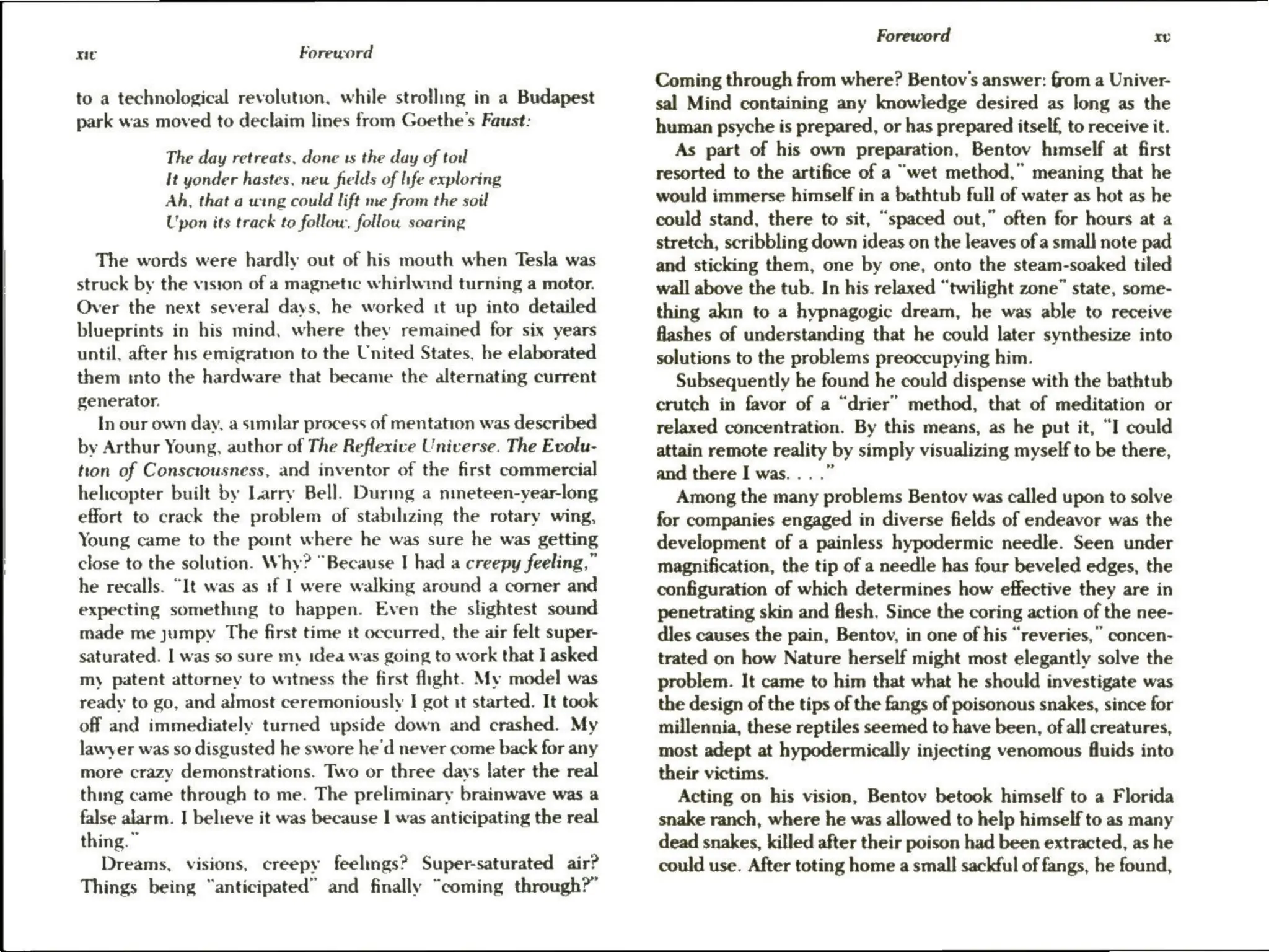 xe Foreword
to a technological revolution, while strolling in a Budapest
park was moved to declaim lines from Goethe's Faust:
The day retreats, done ts the day of tol
It yonder hastes. new fields of life exploring
Ah, that a wing could lift me from the soil
Upon its track to follow. follow soaring
The words were hardly out of his mouth when Tesla was
struck by the vision of a magnetic whirlwind turning a motor.
Over the next several days, he worked it up into detailed
blueprints in his mind, where they remained for six years
until, after his emigration to the United States, he elaborated
them into the hardware that became the alternating current
generator.
In our own day, a similar process of mentation was described
by Arthur Young, author of The Reflexive Universe. The Evolu-
tton of Consciousness, and inventor of the first commercial
helicopter built by Larry Bell. During a nineteen-year-long
effort to crack the problem of stabilizing the rotary wing,
Young came to the point where he was sure he was getting
close to the solution. Why? “Because I had a creepy feeling,”
he recalls. “It was as of | were walking around a corner and
expecting something to happen. Even the slightest sound
made me jumpy The first time it occurred, the air felt super-
saturated. I was so sure my idea was going to work that I asked
my patent attorney to witness the first flight. My model was
ready to go, and almost ceremoniously I got it started. It took
off and immediately turned upside down and crashed. My
lawyer was so disgusted he swore he'd never come back for any
more crazy demonstrations. Two or three days later the real
thing came through to me. The preliminary brainwave was a
false alarm. I believe it was because | was anticipating the real
thing.”
Dreams, visions, creepy feelings? Super-saturated air?
Things being “anticipated” and finally “coming through?”
Foreword xe
Coming through from where? Bentov's answer: from a Univer-
sal Mind containing any knowledge desired as long as the
human psyche is prepared, or has prepared itself, to receive it.
As part of his own preparation, Bentov himself at first
resorted to the artifice of a “wet method,” meaning that he
would immerse himself in a bathtub full of water as hot as he
could stand, there to sit, “spaced out,” often for hours at a
stretch, scribbling down ideas on the leaves of a small note pad
and sticking them, one by one, onto the steam-soaked tiled
wall above the tub. In his relaxed “twilight zone” state, some-
thing akin to a hypnagogic dream, he was able to receive
flashes of understanding that he could later synthesize into
solutions to the problems preoccupying him.
Subsequently he found he could dispense with the bathtub
crutch in favor of a “drier” method, that of meditation or
relaxed concentration. By this means, as he put it, “I could
attain remote reality by simply visualizing myself to be there,
and there I was... .”
Among the many problems Bentov was called upon to solve
for companies engaged in diverse fields of endeavor was the
development of a painless hypodermic needle. Seen under
magnification, the tip of a needle has four beveled edges, the
configuration of which determines how effective they are in
penetrating skin and flesh. Since the coring action of the nee-
dies causes the pain, Bentov, in one of his “reveries,” concen-
trated on how Nature herself might most elegantly solve the
problem. It came to him that what he should investigate was
the design of the tips of the fangs of poisonous snakes, since for
millennia, these reptiles seemed to have been, of all creatures,
most adept at hypodermically injecting venomous fluids into
their victims.
Acting on his vision, Bentov betook himself to a Florida
snake ranch, where he was allowed to help himself to as many
dead snakes, killed after their poison had been extracted, as he
could use. After toting home a small sackful of fangs, he found,
 