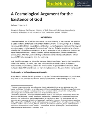 1
A Cosmological Argument for the
Existence of God
By David P. Diaz, Ed.D.
Keywords: God and the Universe, Existence of God, Origin of the Universe, Cosmological
argument, Arguments for the existence of God, Philosophy, Science, Theology
BACKGROUND
One dilemma that has faced Christian theism1
since the founding of the Church is the question
of God’s existence. Either God exists and created the universe and everything in it, or He does
not exist, and the Bible is reduced to mere literature and perhaps some platitudes that may not
even be relevant in today's world. To commit one’s life to a God who is not there is, at best, a
salve for one’s fear of the unknown and, at worst, a delusion of epic proportions. On the other
hand, not to commit one's life to a God who is there may have both temporal and eternal
consequences. Therefore, demonstrating God’s existence to unbelievers has been a critical
aspect of Christian apologetics since the beginning.
How should one answer the primordial question about the universe: “Why is there something
rather than nothing?” (Leibniz 1969, 639). Christian theism asserts that an all-powerful,
transcendent, personal being created the physical world of space and time. However, what
makes the God of Christian theism any more likely to exist than the gods of other worldviews?2
The Principles of Sufficient Reason and Causality
Many skeptics believe that it is gratuitous to say that God created the universe. As justification,
they point to the principle of sufficient reason, which affirms that everything must have a
1
Christian theism, among other tenets, holds that there is one God and three persons (a triunity) who is the
creator of all things. This God is a personal being, eternal (i.e., timeless), all-powerful, all-knowing, perfectly good,
transcendent, and completely free to do anything that is consistent with His nature. In this article, I will be
attempting to demonstrate the likely existence of the God of Christian theism.
2
A worldview represents a philosophical framework from which we view reality and make sense of life and the
world. Our own worldview is a set of propositions (a proposition is the meaning of a statement that expresses
something that can be true or false) that we believe to be true about the world. This personal view, and the
process by which one comes to hold it, can be especially crucial when it concerns life’s most important questions:
What happens after death? What is truth and how do we apprehend it? And many others. Seven major worldviews
have been cited and include: Theism, Atheism, Pantheism, Panentheism, Polytheism, Deism, and Finite Godism.
For more on worldviews see Geisler, Norman L., and William D. Watkins. Worlds Apart: A Handbook on World
Views. Eugene, OR: Wipf and Stock Publishers, 2003.
 