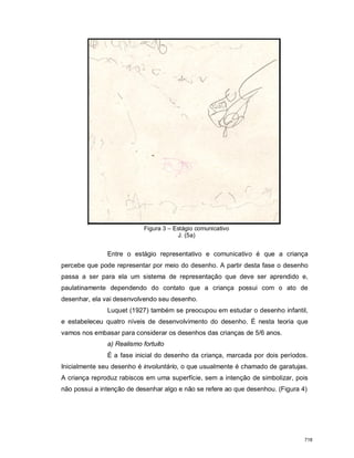Figura 3 – Estágio comunicativo
J. (5a)
Entre o estágio representativo e comunicativo é que a criança
percebe que pode representar por meio do desenho. A partir desta fase o desenho
passa a ser para ela um sistema de representação que deve ser aprendido e,
paulatinamente dependendo do contato que a criança possui com o ato de
desenhar, ela vai desenvolvendo seu desenho.
Luquet (1927) também se preocupou em estudar o desenho infantil,
e estabeleceu quatro níveis de desenvolvimento do desenho. É nesta teoria que
vamos nos embasar para considerar os desenhos das crianças de 5/6 anos.
a) Realismo fortuito
É a fase inicial do desenho da criança, marcada por dois períodos.
Inicialmente seu desenho é involuntário, o que usualmente é chamado de garatujas.
A criança reproduz rabiscos em uma superfície, sem a intenção de simbolizar, pois
não possui a intenção de desenhar algo e não se refere ao que desenhou. (Figura 4)
718
 