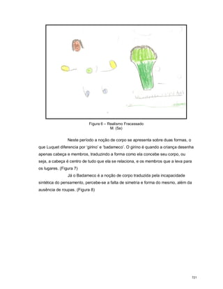 Figura 6 – Realismo Fracassado
M. (5a)
Neste período a noção de corpo se apresenta sobre duas formas, o
que Luquet diferencia por ‘girino’ e ‘badameco’. O girino é quando a criança desenha
apenas cabeça e membros, traduzindo a forma como ela concebe seu corpo, ou
seja, a cabeça é centro de tudo que ela se relaciona, e os membros que a leva para
os lugares. (Figura 7)
Já o Badameco é a noção de corpo traduzida pela incapacidade
sintética do pensamento, percebe-se a falta de simetria e forma do mesmo, além da
ausência de roupas. (Figura 8)
721
 