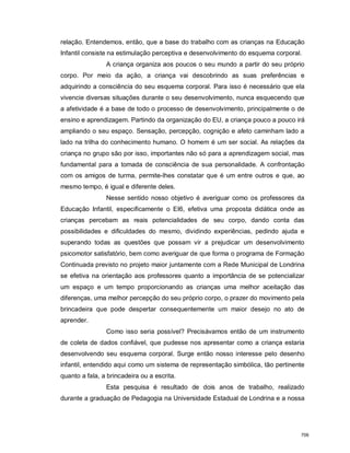 relação. Entendemos, então, que a base do trabalho com as crianças na Educação
Infantil consiste na estimulação perceptiva e desenvolvimento do esquema corporal.
A criança organiza aos poucos o seu mundo a partir do seu próprio
corpo. Por meio da ação, a criança vai descobrindo as suas preferências e
adquirindo a consciência do seu esquema corporal. Para isso é necessário que ela
vivencie diversas situações durante o seu desenvolvimento, nunca esquecendo que
a afetividade é a base de todo o processo de desenvolvimento, principalmente o de
ensino e aprendizagem. Partindo da organização do EU, a criança pouco a pouco irá
ampliando o seu espaço. Sensação, percepção, cognição e afeto caminham lado a
lado na trilha do conhecimento humano. O homem é um ser social. As relações da
criança no grupo são por isso, importantes não só para a aprendizagem social, mas
fundamental para a tomada de consciência de sua personalidade. A confrontação
com os amigos de turma, permite-lhes constatar que é um entre outros e que, ao
mesmo tempo, é igual e diferente deles.
Nesse sentido nosso objetivo é averiguar como os professores da
Educação Infantil, especificamente o EI6, efetiva uma proposta didática onde as
crianças percebam as reais potencialidades de seu corpo, dando conta das
possibilidades e dificuldades do mesmo, dividindo experiências, pedindo ajuda e
superando todas as questões que possam vir a prejudicar um desenvolvimento
psicomotor satisfatório, bem como averiguar de que forma o programa de Formação
Continuada previsto no projeto maior juntamente com a Rede Municipal de Londrina
se efetiva na orientação aos professores quanto a importância de se potencializar
um espaço e um tempo proporcionando as crianças uma melhor aceitação das
diferenças, uma melhor percepção do seu próprio corpo, o prazer do movimento pela
brincadeira que pode despertar consequentemente um maior desejo no ato de
aprender.
Como isso seria possível? Precisávamos então de um instrumento
de coleta de dados confiável, que pudesse nos apresentar como a criança estaria
desenvolvendo seu esquema corporal. Surge então nosso interesse pelo desenho
infantil, entendido aqui como um sistema de representação simbólica, tão pertinente
quanto a fala, a brincadeira ou a escrita.
Esta pesquisa é resultado de dois anos de trabalho, realizado
durante a graduação de Pedagogia na Universidade Estadual de Londrina e a nossa
706
 