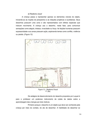 d) Realismo visual
A criança passa a representar apenas os elementos visíveis do objeto,
iniciando-se as noções de perspectiva e as relações projetivas e euclidianas. Seus
desenhos possuem uma cena e são representados com efeitos especiais que
indicam movimento. A criança usa o desenho, nesta fase, para comunicar
sensações como alegria, tristeza, vivacidade ou força. As feições humanas possuem
expressividade e as cenas possuem ação, explorando temas como conflito, violência
ou paixão. (Figura 12)
Figura 12 – Realismo Visual
P. (6a)
Os estágios de desenvolvimento do desenho propostos por Luquet é
para o professor um poderoso instrumento de coleta de dados sobre a
aprendizagem das crianças por dois motivos.
Primeiro porque o desenho é um objeto que deve ser conhecido pela
criança por meio do contato, do ato de desenhar. A habilidade de desenhar se
725
 