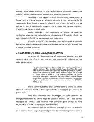 adquire, tanto motora (controle do movimento) quanto intelectual (convenções
gráficas), isto é a criança constrói conhecimento sobre como desenhar.
Segundo por que o desenho é uma representação do real, traduz a
forma como a criança pensa no momento, ou seja, é uma representação do
pensamento. Para Piaget, o desenho infantil é uma construção gráfica que dá
indícios do tipo de estruturação simbólica que a criança tem naquele momento.
(PIAGET e INHEELDER, 1982, p.56)
Assim, tomamos como instrumento de análise os desenhos
produzidos pelas crianças matriculadas na ultima etapa da Educação infantil , ou
seja, Educação Infantil 6 das escolas municipais de Londrina.
Consideramos pois que o desenho possui real importância enquanto
instrumento de representação cognitiva da criança bem como da própria noção que
a mesma possui de seu corpo.
4 O AUTORRETRATO COMO AVALIAÇÃO DIAGNÓSTICA
A criança não desenha o que vê, mas o que percebe, pois seu
desenho não é uma cópia do real, mas sim, uma interpretação intelectual do que
sabe sobre o objeto:
Por isso desenha-se (...): para realizar sem espelho aquilo que o
espelho permite. Mas, o mais ‘realístico’ dos desenhos não exibe
todas as características de duplicação absoluta próprias do espelho.
Isso porque o espelho (...) não ‘traduz’. Registra aquilo que o atinge
da forma como o atinge (...). O cérebro interpreta os dados
fornecidos pela retina, o espelho não interpreta os objetos. Nessa
perspectiva o artista ao desenhar, mesmo buscando representar,
duplicar a realidade, ele inevitavelmente a interpreta. (PILLAR,
1996a, p. 41)
Neste sentido buscamos então verificar como a criança da ultima
etapa da Educação Infantil estava representando a percepção que possuía do
próprio corpo.
Para isso coletamos uma amostragem de 2635 desenhos de
crianças matriculadas na última etapa da Educação Infantil - EI6 – das escolas
municipais de Londrina. Estes desenhos foram produzidos pelas crianças ao início
do ano letivo de 2011, sob a proposta de Autorretrato.
O autorretrato consiste em solicitar a criança que faça um desenho
de si mesma, do seu corpo. É possível por meio do autorretrato perceber como a
726
 