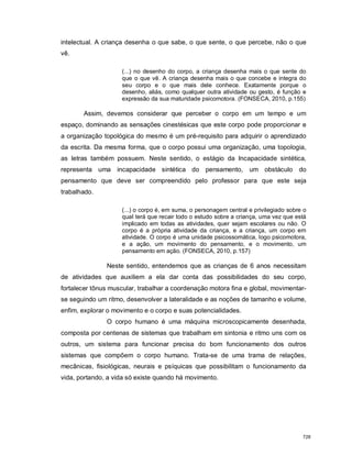 intelectual. A criança desenha o que sabe, o que sente, o que percebe, não o que
vê.
(...) no desenho do corpo, a criança desenha mais o que sente do
que o que vê. A criança desenha mais o que concebe e integra do
seu corpo e o que mais dele conhece. Exatamente porque o
desenho, aliás, como qualquer outra atividade ou gesto, é função e
expressão da sua maturidade psicomotora. (FONSECA, 2010, p.155)
Assim, devemos considerar que perceber o corpo em um tempo e um
espaço, dominando as sensações cinestésicas que este corpo pode proporcionar e
a organização topológica do mesmo é um pré-requisito para adquirir o aprendizado
da escrita. Da mesma forma, que o corpo possui uma organização, uma topologia,
as letras também possuem. Neste sentido, o estágio da Incapacidade sintética,
representa uma incapacidade sintética do pensamento, um obstáculo do
pensamento que deve ser compreendido pelo professor para que este seja
trabalhado.
(...) o corpo é, em suma, o personagem central e privilegiado sobre o
qual terá que recair todo o estudo sobre a criança, uma vez que está
implicado em todas as atividades, quer sejam escolares ou não. O
corpo é a própria atividade da criança, e a criança, um corpo em
atividade. O corpo é uma unidade psicossomática, logo psicomotora,
e a ação, um movimento do pensamento, e o movimento, um
pensamento em ação. (FONSECA, 2010, p.157)
Neste sentido, entendemos que as crianças de 6 anos necessitam
de atividades que auxiliem a ela dar conta das possibilidades do seu corpo,
fortalecer tônus muscular, trabalhar a coordenação motora fina e global, movimentar-
se seguindo um ritmo, desenvolver a lateralidade e as noções de tamanho e volume,
enfim, explorar o movimento e o corpo e suas potencialidades.
O corpo humano é uma máquina microscopicamente desenhada,
composta por centenas de sistemas que trabalham em sintonia e ritmo uns com os
outros, um sistema para funcionar precisa do bom funcionamento dos outros
sistemas que compõem o corpo humano. Trata-se de uma trama de relações,
mecânicas, fisiológicas, neurais e psíquicas que possibilitam o funcionamento da
vida, portando, a vida só existe quando há movimento.
728
 