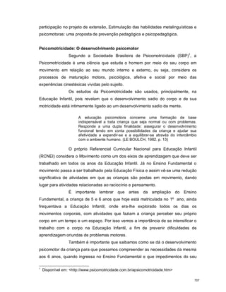 participação no projeto de extensão, Estimulação das habilidades metalinguísticas e
psicomotoras: uma proposta de prevenção pedagógica e psicopedagógica.
Psicomotricidade: O desenvolvimento psicomotor
Segundo a Sociedade Brasileira de Psicomotricidade (SBP)1
, a
Psicomotricidade é uma ciência que estuda o homem por meio do seu corpo em
movimento em relação ao seu mundo interno e externo, ou seja, considera os
processos de maturação motora, psicológica, afetiva e social por meio das
experiências cinestésicas vividas pelo sujeito.
Os estudos da Psicomotricidade são usados, principalmente, na
Educação Infantil, pois revelam que o desenvolvimento sadio do corpo e de sua
motricidade está intimamente ligado ao um desenvolvimento sadio da mente.
A educação psicomotora concerne uma formação de base
indispensável a toda criança que seja normal ou com problemas.
Responde a uma dupla finalidade: assegurar o desenvolvimento
funcional tendo em conta possibilidades da criança e ajudar sua
afetividade a expandir-se e a equilibrar-se através do intercâmbio
com o ambiente humano. (LE BOULCH, 1982, p. 13)
O próprio Referencial Curricular Nacional para Educação Infantil
(RCNEI) considera o Movimento como um dos eixos de aprendizagem que deve ser
trabalhado em todos os anos da Educação Infantil. Já no Ensino Fundamental o
movimento passa a ser trabalhado pela Educação Física e assim vê-se uma redução
significativa de atividades em que as crianças são postas em movimento, dando
lugar para atividades relacionadas ao raciocínio e pensamento.
É importante lembrar que antes da ampliação do Ensino
Fundamental, a criança de 5 e 6 anos que hoje está matriculada no 1º ano, ainda
frequentava a Educação Infantil, onde era-lhe explorado todos os dias os
movimentos corporais, com atividades que faziam a criança perceber seu próprio
corpo em um tempo e um espaço. Por isso vemos a importância de se intensificar o
trabalho com o corpo na Educação Infantil, a fim de prevenir dificuldades de
aprendizagem oriundas de problemas motores.
Também é importante que saibamos como se dá o desenvolvimento
psicomotor da criança para que possamos compreender as necessidades da mesma
aos 6 anos, quando ingressa no Ensino Fundamental e que impedimentos do seu
1
Disponível em: <http://www.psicomotricidade.com.br/apsicomotricidade.htm>
707
 