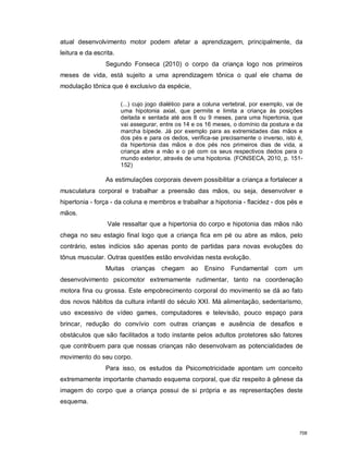 atual desenvolvimento motor podem afetar a aprendizagem, principalmente, da
leitura e da escrita.
Segundo Fonseca (2010) o corpo da criança logo nos primeiros
meses de vida, está sujeito a uma aprendizagem tônica o qual ele chama de
modulação tônica que é exclusivo da espécie,
(...) cujo jogo dialético para a coluna vertebral, por exemplo, vai de
uma hipotonia axial, que permite e limita a criança às posições
deitada e sentada até aos 8 ou 9 meses, para uma hipertonia, que
vai assegurar, entre os 14 e os 16 meses, o domínio da postura e da
marcha bípede. Já por exemplo para as extremidades das mãos e
dos pés e para os dedos, verifica-se precisamente o inverso, isto é,
da hipertonia das mãos e dos pés nos primeiros dias de vida, a
criança abre a mão e o pé com os seus respectivos dedos para o
mundo exterior, através de uma hipotonia. (FONSECA, 2010, p. 151-
152)
As estimulações corporais devem possibilitar a criança a fortalecer a
musculatura corporal e trabalhar a preensão das mãos, ou seja, desenvolver e
hipertonia - força - da coluna e membros e trabalhar a hipotonia - flacidez - dos pés e
mãos.
Vale ressaltar que a hipertonia do corpo e hipotonia das mãos não
chega no seu estagio final logo que a criança fica em pé ou abre as mãos, pelo
contrário, estes indícios são apenas ponto de partidas para novas evoluções do
tônus muscular. Outras questões estão envolvidas nesta evolução.
Muitas crianças chegam ao Ensino Fundamental com um
desenvolvimento psicomotor extremamente rudimentar, tanto na coordenação
motora fina ou grossa. Este empobrecimento corporal do movimento se dá ao fato
dos novos hábitos da cultura infantil do século XXI. Má alimentação, sedentarismo,
uso excessivo de vídeo games, computadores e televisão, pouco espaço para
brincar, redução do convívio com outras crianças e ausência de desafios e
obstáculos que são facilitados a todo instante pelos adultos protetores são fatores
que contribuem para que nossas crianças não desenvolvam as potencialidades de
movimento do seu corpo.
Para isso, os estudos da Psicomotricidade apontam um conceito
extremamente importante chamado esquema corporal, que diz respeito à gênese da
imagem do corpo que a criança possui de si própria e as representações deste
esquema.
708
 